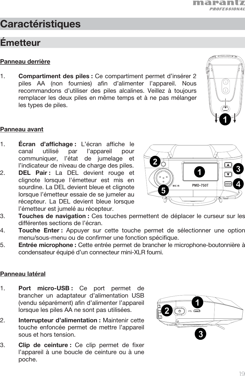   19   Caractéristiques  Émetteur  Panneau derrière    1. Compartiment des piles : Ce compartiment permet d’insérer 2 piles AA (non fournies) afin d’alimenter l’appareil. Nous recommandons d’utiliser des piles alcalines. Veillez à toujours remplacer les deux piles en même temps et à ne pas mélanger les types de piles.     Panneau avant  1. Écran d’affichage : L’écran affiche le canal utilisé par l’appareil pour communiquer, l’état de jumelage et l’indicateur de niveau de charge des piles.  2. DEL Pair : La DEL devient rouge et clignote lorsque l&apos;émetteur est mis en sourdine. La DEL devient bleue et clignote lorsque l’émetteur essaie de se jumeler au récepteur. La DEL devient bleue lorsque l’émetteur est jumelé au récepteur. 3. Touches de navigation : Ces touches permettent de déplacer le curseur sur les différentes sections de l’écran. 4. Touche Enter : Appuyer sur cette touche permet de sélectionner une option menu/sous-menu ou de confirmer une fonction spécifique.  5. Entrée microphone : Cette entrée permet de brancher le microphone-boutonnière à condensateur équipé d’un connecteur mini-XLR fourni.   Panneau latéral  1. Port micro-USB : Ce port permet de brancher un adaptateur d’alimentation USB (vendu séparément) afin d’alimenter l’appareil lorsque les piles AA ne sont pas utilisées. 2. Interrupteur d’alimentation : Maintenir cette touche enfoncée permet de mettre l’appareil sous et hors tension.  3. Clip de ceinture : Ce clip permet de fixer l’appareil à une boucle de ceinture ou à une poche. 1234512131234512131