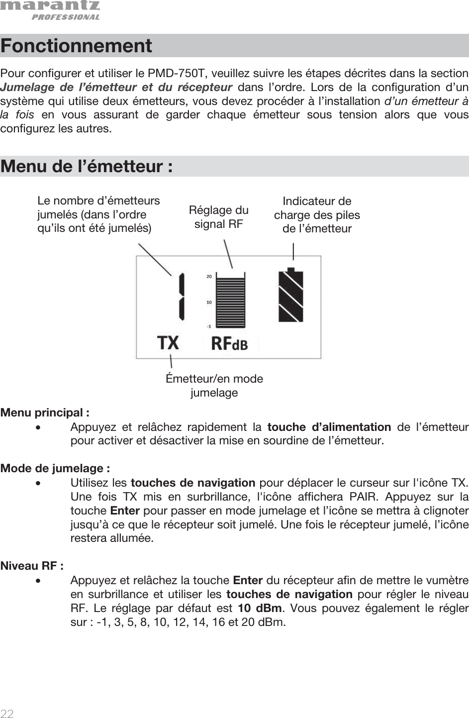   22   Fonctionnement  Pour configurer et utiliser le PMD-750T, veuillez suivre les étapes décrites dans la section Jumelage de l’émetteur et du récepteur dans l’ordre. Lors de la configuration d’un système qui utilise deux émetteurs, vous devez procéder à l’installation d’un émetteur à la fois en vous assurant de garder chaque émetteur sous tension alors que vous configurez les autres.    Menu de l’émetteur :               Menu principal : • Appuyez et relâchez rapidement la touche d’alimentation de l’émetteur pour activer et désactiver la mise en sourdine de l’émetteur.  Mode de jumelage :  • Utilisez les touches de navigation pour déplacer le curseur sur l&apos;icône TX. Une fois TX mis en surbrillance, l&apos;icône affichera PAIR. Appuyez sur la touche Enter pour passer en mode jumelage et l’icône se mettra à clignoter jusqu’à ce que le récepteur soit jumelé. Une fois le récepteur jumelé, l’icône restera allumée.  Niveau RF :  • Appuyez et relâchez la touche Enter du récepteur afin de mettre le vumètre en surbrillance et utiliser les touches de navigation pour régler le niveau RF. Le réglage par défaut est 10 dBm. Vous pouvez également le régler sur : -1, 3, 5, 8, 10, 12, 14, 16 et 20 dBm.    Le nombre d’émetteurs jumelés (dans l’ordre qu’ils ont été jumelés)Réglage du signal RF  Indicateur de charge des piles de l’émetteurÉmetteur/en mode jumelage