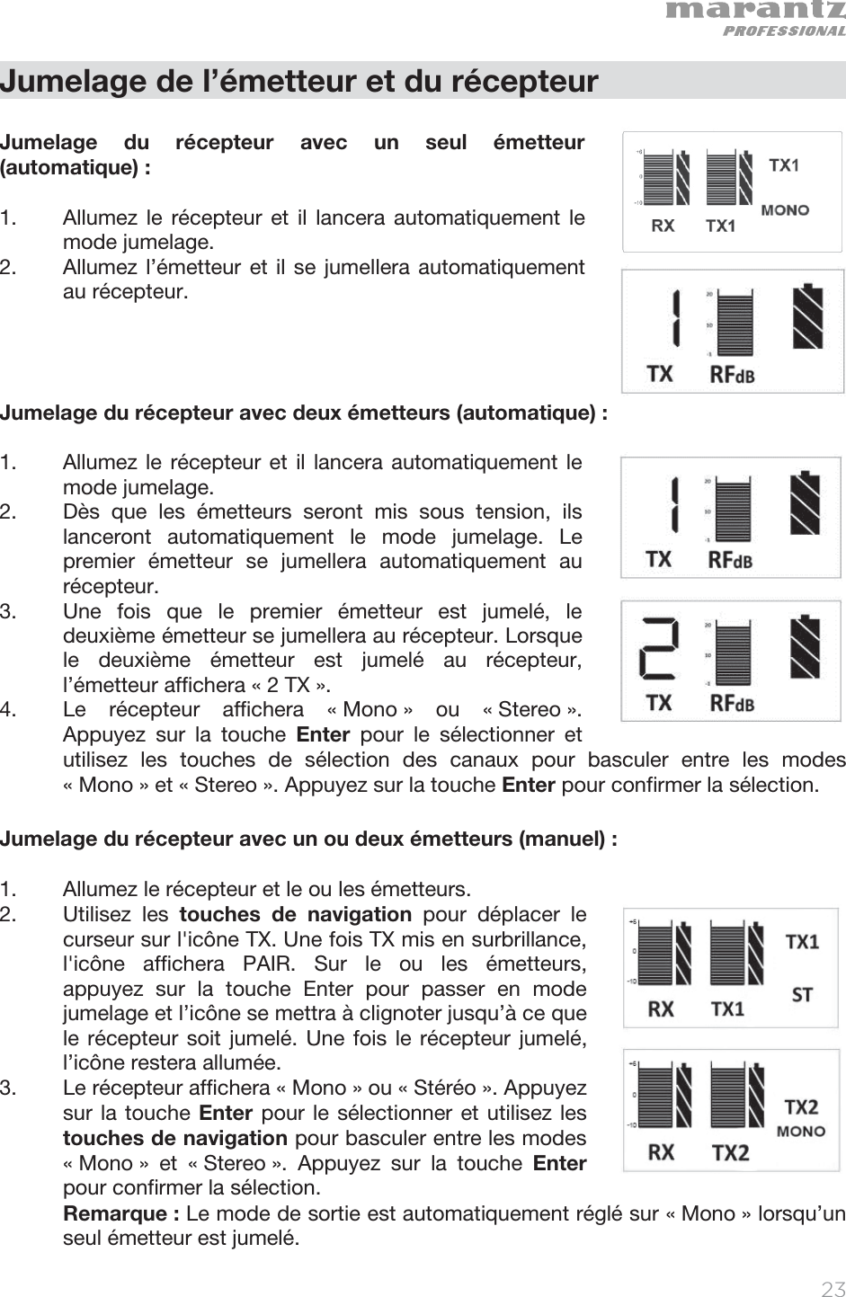   23   Jumelage de l’émetteur et du récepteur  Jumelage du récepteur avec un seul émetteur (automatique) :  1. Allumez le récepteur et il lancera automatiquement le mode jumelage. 2. Allumez l’émetteur et il se jumellera automatiquement au récepteur.      Jumelage du récepteur avec deux émetteurs (automatique) :  1. Allumez le récepteur et il lancera automatiquement le mode jumelage.  2. Dès que les émetteurs seront mis sous tension, ils lanceront automatiquement le mode jumelage. Le premier émetteur se jumellera automatiquement au récepteur.   3. Une fois que le premier émetteur est jumelé, le deuxième émetteur se jumellera au récepteur. Lorsque le deuxième émetteur est jumelé au récepteur, l’émetteur affichera « 2 TX ».   4. Le récepteur affichera « Mono » ou « Stereo ». Appuyez sur la touche Enter pour le sélectionner et utilisez les touches de sélection des canaux pour basculer entre les modes « Mono » et « Stereo ». Appuyez sur la touche Enter pour confirmer la sélection.  Jumelage du récepteur avec un ou deux émetteurs (manuel) :  1. Allumez le récepteur et le ou les émetteurs.  2. Utilisez les touches de navigation pour déplacer le curseur sur l&apos;icône TX. Une fois TX mis en surbrillance, l&apos;icône affichera PAIR. Sur le ou les émetteurs, appuyez sur la touche Enter pour passer en mode jumelage et l’icône se mettra à clignoter jusqu’à ce que le récepteur soit jumelé. Une fois le récepteur jumelé, l’icône restera allumée. 3. Le récepteur affichera « Mono » ou « Stéréo ». Appuyez sur la touche Enter pour le sélectionner et utilisez les touches de navigation pour basculer entre les modes « Mono » et « Stereo ». Appuyez sur la touche Enter pour confirmer la sélection.    Remarque : Le mode de sortie est automatiquement réglé sur « Mono » lorsqu’un seul émetteur est jumelé.   