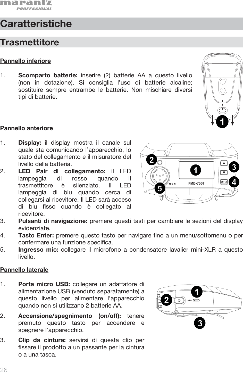   26   Caratteristiche  Trasmettitore  Pannello inferiore   1. Scomparto batterie: inserire (2) batterie AA a questo livello (non in dotazione). Si consiglia l’uso di batterie alcaline; sostituire sempre entrambe le batterie. Non mischiare diversi tipi di batterie.       Pannello anteriore  1. Display:  il display mostra il canale sul quale sta comunicando l’apparecchio, lo stato del collegamento e il misuratore del livello della batteria.  2. LED Pair di collegamento: il LED lampeggia di rosso quando il trasmettitore è silenziato. Il LED lampeggia di blu quando cerca di collegarsi al ricevitore. Il LED sarà acceso di blu fisso quando è collegato al ricevitore. 3. Pulsanti di navigazione: premere questi tasti per cambiare le sezioni del display evidenziate. 4. Tasto Enter: premere questo tasto per navigare fino a un menu/sottomenu o per confermare una funzione specifica.  5. Ingresso mic: collegare il microfono a condensatore lavalier mini-XLR a questo livello.  Pannello laterale  1. Porta micro USB: collegare un adattatore di alimentazione USB (venduto separatamente) a questo livello per alimentare l’apparecchio quando non si utilizzano 2 batterie AA. 2. Accensione/spegnimento (on/off): tenere premuto questo tasto per accendere e spegnere l’apparecchio.  3. Clip da cintura: servirsi di questa clip per fissare il prodotto a un passante per la cintura o a una tasca. 1234512131234512131