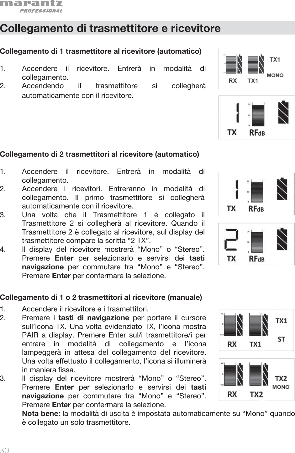   30   Collegamento di trasmettitore e ricevitore  Collegamento di 1 trasmettitore al ricevitore (automatico)  1. Accendere il ricevitore. Entrerà in modalità di collegamento. 2. Accendendo il trasmettitore si collegherà automaticamente con il ricevitore.       Collegamento di 2 trasmettitori al ricevitore (automatico)  1. Accendere il ricevitore. Entrerà in modalità di collegamento.  2. Accendere i ricevitori. Entreranno in modalità di collegamento. Il primo trasmettitore si collegherà automaticamente con il ricevitore.   3. Una volta che il Trasmettitore 1 è collegato il Trasmettitore 2 si collegherà al ricevitore. Quando il Trasmettitore 2 è collegato al ricevitore, sul display del trasmettitore compare la scritta “2 TX”.   4. Il display del ricevitore mostrerà “Mono” o “Stereo”. Premere  Enter per selezionarlo e servirsi dei tasti navigazione per commutare tra “Mono” e “Stereo”. Premere Enter per confermare la selezione.   Collegamento di 1 o 2 trasmettitori al ricevitore (manuale)  1. Accendere il ricevitore e i trasmettitori.  2. Premere i tasti di navigazione per portare il cursore sull’icona TX. Una volta evidenziato TX, l’icona mostra PAIR a display. Premere Enter sul/i trasmettitore/i per entrare in modalità di collegamento e l’icona lampeggerà in attesa del collegamento del ricevitore. Una volta effettuato il collegamento, l’icona si illuminerà in maniera fissa. 3. Il display del ricevitore mostrerà “Mono” o “Stereo”. Premere  Enter per selezionarlo e servirsi dei tasti navigazione per commutare tra “Mono” e “Stereo”. Premere Enter per confermare la selezione.   Nota bene: la modalità di uscita è impostata automaticamente su “Mono” quando è collegato un solo trasmettitore.    