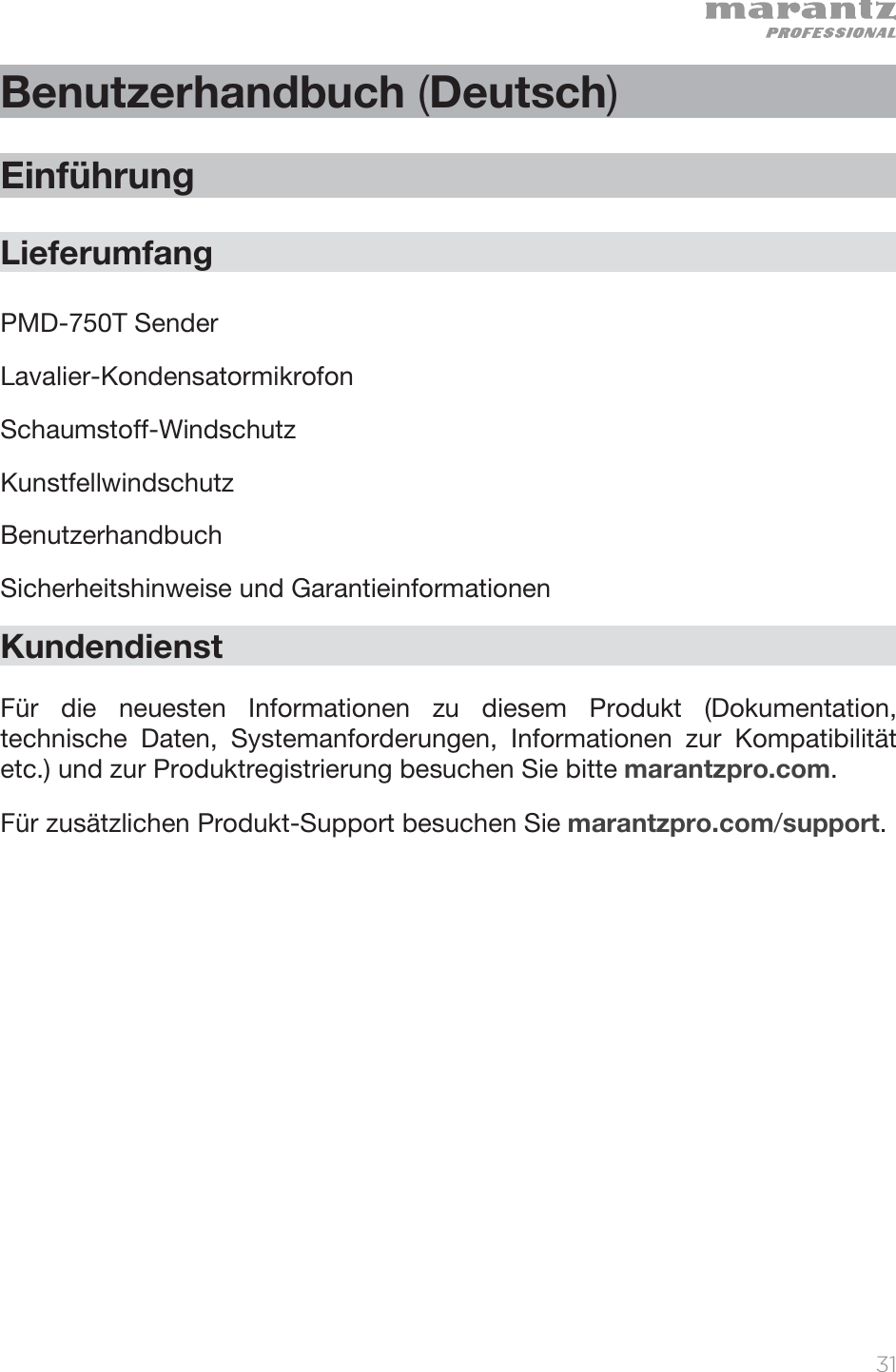   31   Benutzerhandbuch (Deutsch)  Einführung  Lieferumfang  PMD-750T Sender Lavalier-Kondensatormikrofon Schaumstoff-Windschutz Kunstfellwindschutz  Benutzerhandbuch Sicherheitshinweise und Garantieinformationen  Kundendienst  Für die neuesten Informationen zu diesem Produkt (Dokumentation, technische Daten, Systemanforderungen, Informationen zur Kompatibilität etc.) und zur Produktregistrierung besuchen Sie bitte marantzpro.com. Für zusätzlichen Produkt-Support besuchen Sie marantzpro.com/support. 