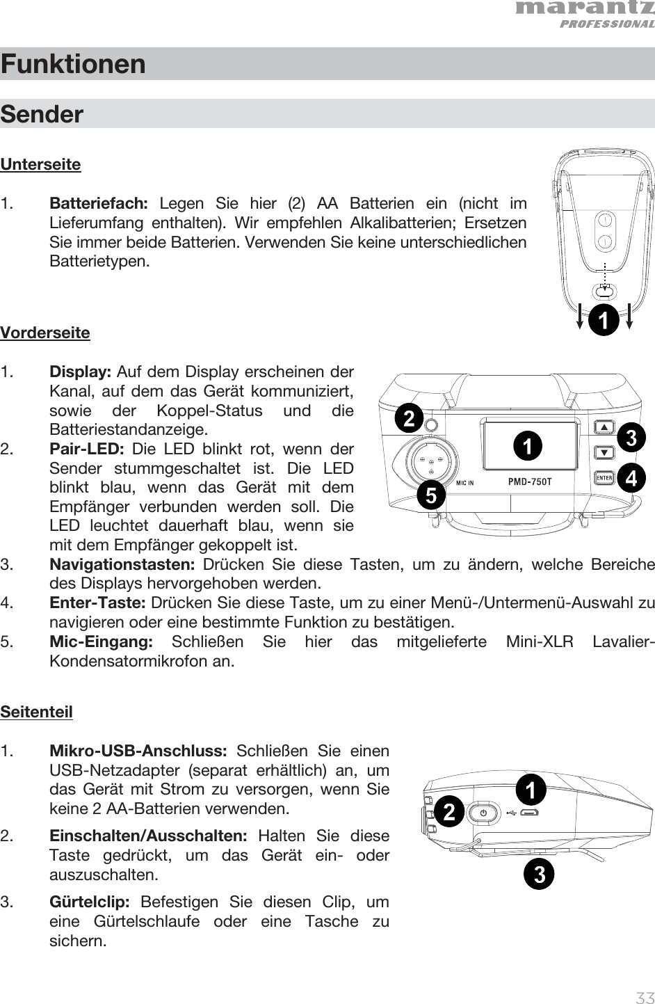   33   Funktionen  Sender  Unterseite   1. Batteriefach:  Legen Sie hier (2) AA Batterien ein (nicht im Lieferumfang enthalten). Wir empfehlen Alkalibatterien; Ersetzen Sie immer beide Batterien. Verwenden Sie keine unterschiedlichen Batterietypen.       Vorderseite  1. Display: Auf dem Display erscheinen der Kanal, auf dem das Gerät kommuniziert, sowie der Koppel-Status und die Batteriestandanzeige.  2. Pair-LED:  Die LED blinkt rot, wenn der Sender stummgeschaltet ist. Die LED blinkt blau, wenn das Gerät mit dem Empfänger verbunden werden soll. Die LED leuchtet dauerhaft blau, wenn sie mit dem Empfänger gekoppelt ist. 3. Navigationstasten:  Drücken Sie diese Tasten, um zu ändern, welche Bereiche des Displays hervorgehoben werden. 4. Enter-Taste: Drücken Sie diese Taste, um zu einer Menü-/Untermenü-Auswahl zu navigieren oder eine bestimmte Funktion zu bestätigen.  5. Mic-Eingang:  Schließen Sie hier das mitgelieferte Mini-XLR Lavalier-Kondensatormikrofon an.   Seitenteil  1. Mikro-USB-Anschluss:  Schließen Sie einen USB-Netzadapter (separat erhältlich) an, um das Gerät mit Strom zu versorgen, wenn Sie keine 2 AA-Batterien verwenden.  2. Einschalten/Ausschalten:  Halten Sie diese Taste gedrückt, um das Gerät ein- oder auszuschalten.  3. Gürtelclip:  Befestigen Sie diesen Clip, um eine Gürtelschlaufe oder eine Tasche zu sichern.  1234512131234512131