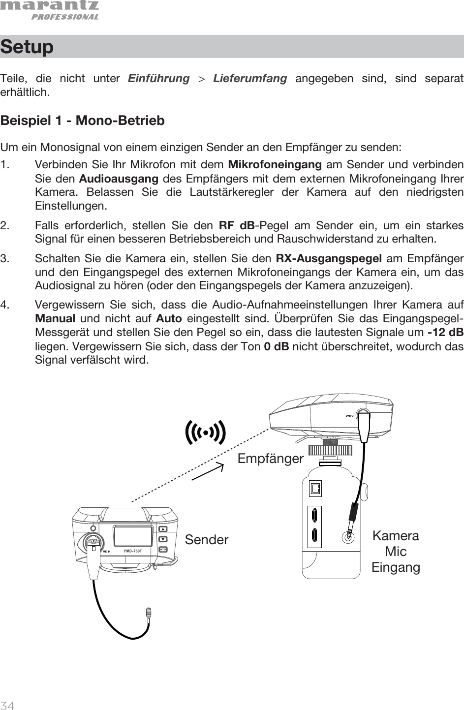   34   Setup  Teile, die nicht unter Einführung  &gt; Lieferumfang angegeben sind, sind separat erhältlich.  Beispiel 1 - Mono-Betrieb Um ein Monosignal von einem einzigen Sender an den Empfänger zu senden: 1. Verbinden Sie Ihr Mikrofon mit dem Mikrofoneingang am Sender und verbinden Sie den Audioausgang des Empfängers mit dem externen Mikrofoneingang Ihrer Kamera. Belassen Sie die Lautstärkeregler der Kamera auf den niedrigsten Einstellungen.  2. Falls erforderlich, stellen Sie den RF dB-Pegel am Sender ein, um ein starkes Signal für einen besseren Betriebsbereich und Rauschwiderstand zu erhalten. 3. Schalten Sie die Kamera ein, stellen Sie den RX-Ausgangspegel am Empfänger und den Eingangspegel des externen Mikrofoneingangs der Kamera ein, um das Audiosignal zu hören (oder den Eingangspegels der Kamera anzuzeigen).  4. Vergewissern Sie sich, dass die Audio-Aufnahmeeinstellungen Ihrer Kamera auf Manual und nicht auf Auto eingestellt sind. Überprüfen Sie das Eingangspegel-Messgerät und stellen Sie den Pegel so ein, dass die lautesten Signale um -12 dB liegen. Vergewissern Sie sich, dass der Ton 0 dB nicht überschreitet, wodurch das Signal verfälscht wird.                       EmpfängerSender Kamera  Mic  Eingang