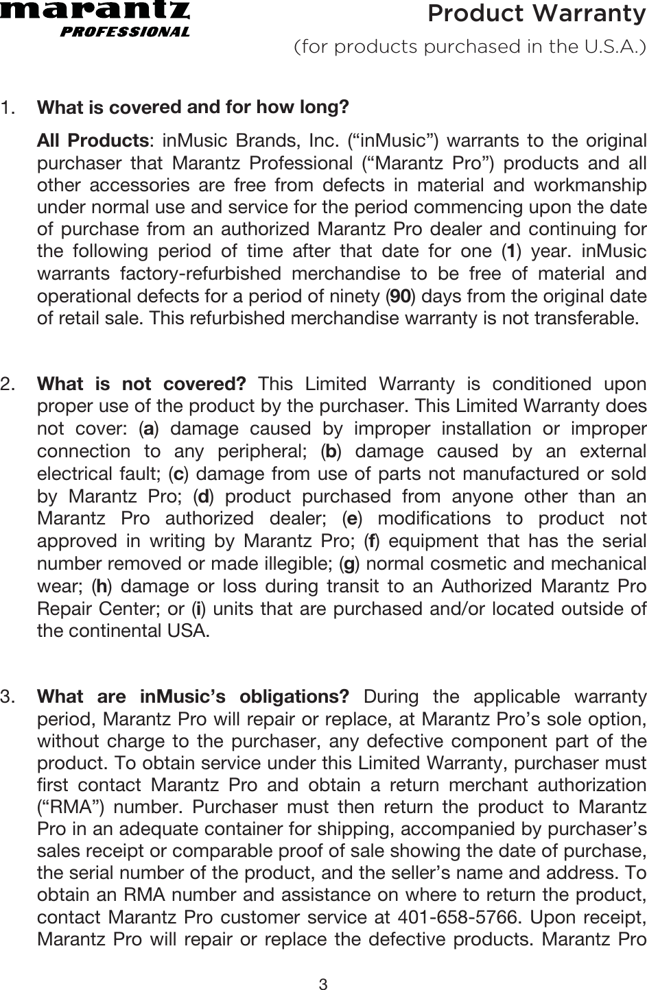 3 Product Warranty  (for products purchased in the U.S.A.) 1. What is covered and for how long? All Products: inMusic Brands, Inc. (“inMusic”) warrants to the originalpurchaser that Marantz Professional (“Marantz Pro”) products and allother accessories are free from defects in material and workmanshipunder normal use and service for the period commencing upon the dateof purchase from an authorized Marantz Pro dealer and continuing forthe following period of time after that date for one (1) year. inMusicwarrants factory-refurbished merchandise to be free of material andoperational defects for a period of ninety (90) days from the original date of retail sale. This refurbished merchandise warranty is not transferable. 2. What is not covered? This Limited Warranty is conditioned uponproper use of the product by the purchaser. This Limited Warranty doesnot cover: (a) damage caused by improper installation or improperconnection to any peripheral; (b) damage caused by an externalelectrical fault; (c) damage from use of parts not manufactured or soldby Marantz Pro; (d) product purchased from anyone other than anMarantz Pro authorized dealer; (e) modifications to product notapproved in writing by Marantz Pro; (f) equipment that has the serialnumber removed or made illegible; (g) normal cosmetic and mechanicalwear; (h) damage or loss during transit to an Authorized Marantz ProRepair Center; or (i) units that are purchased and/or located outside ofthe continental USA. 3. What are inMusic’s obligations? During the applicable warrantyperiod, Marantz Pro will repair or replace, at Marantz Pro’s sole option,without charge to the purchaser, any defective component part of theproduct. To obtain service under this Limited Warranty, purchaser mustfirst contact Marantz Pro and obtain a return merchant authorization(“RMA”) number. Purchaser must then return the product to MarantzPro in an adequate container for shipping, accompanied by purchaser’ssales receipt or comparable proof of sale showing the date of purchase,the serial number of the product, and the seller’s name and address. Toobtain an RMA number and assistance on where to return the product,contact Marantz Pro customer service at 401-658-5766. Upon receipt,Marantz Pro will repair or replace the defective products. Marantz Pro