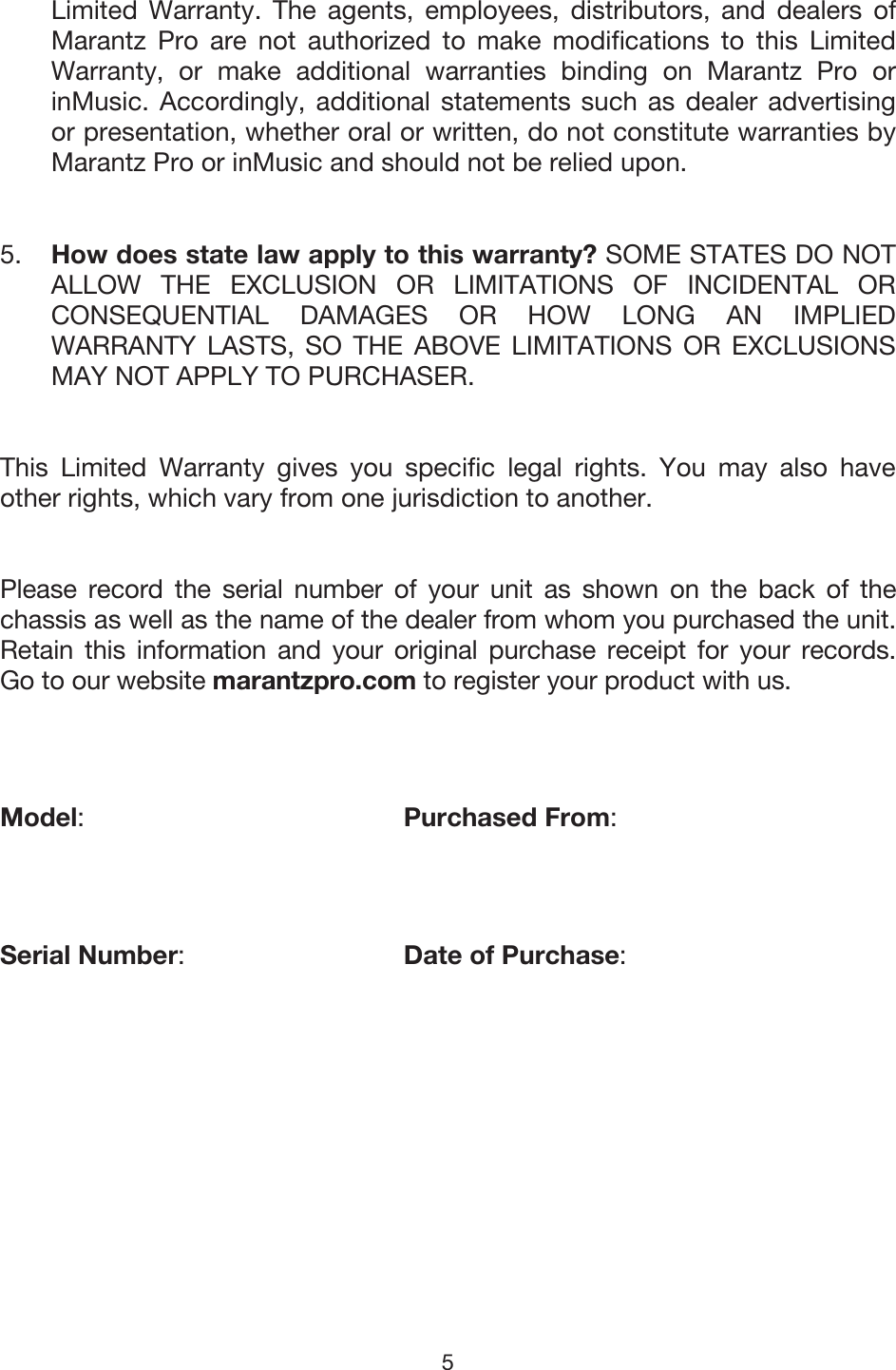 5 Limited Warranty. The agents, employees, distributors, and dealers of Marantz Pro are not authorized to make modifications to this Limited Warranty, or make additional warranties binding on Marantz Pro or inMusic. Accordingly, additional statements such as dealer advertising or presentation, whether oral or written, do not constitute warranties by Marantz Pro or inMusic and should not be relied upon. 5. How does state law apply to this warranty? SOME STATES DO NOTALLOW THE EXCLUSION OR LIMITATIONS OF INCIDENTAL ORCONSEQUENTIAL DAMAGES OR HOW LONG AN IMPLIEDWARRANTY LASTS, SO THE ABOVE LIMITATIONS OR EXCLUSIONSMAY NOT APPLY TO PURCHASER. This Limited Warranty gives you specific legal rights. You may also have other rights, which vary from one jurisdiction to another. Please record the serial number of your unit as shown on the back of the chassis as well as the name of the dealer from whom you purchased the unit. Retain this information and your original purchase receipt for your records. Go to our website marantzpro.com to register your product with us. Model:Purchased From: Serial Number:Date of Purchase: 