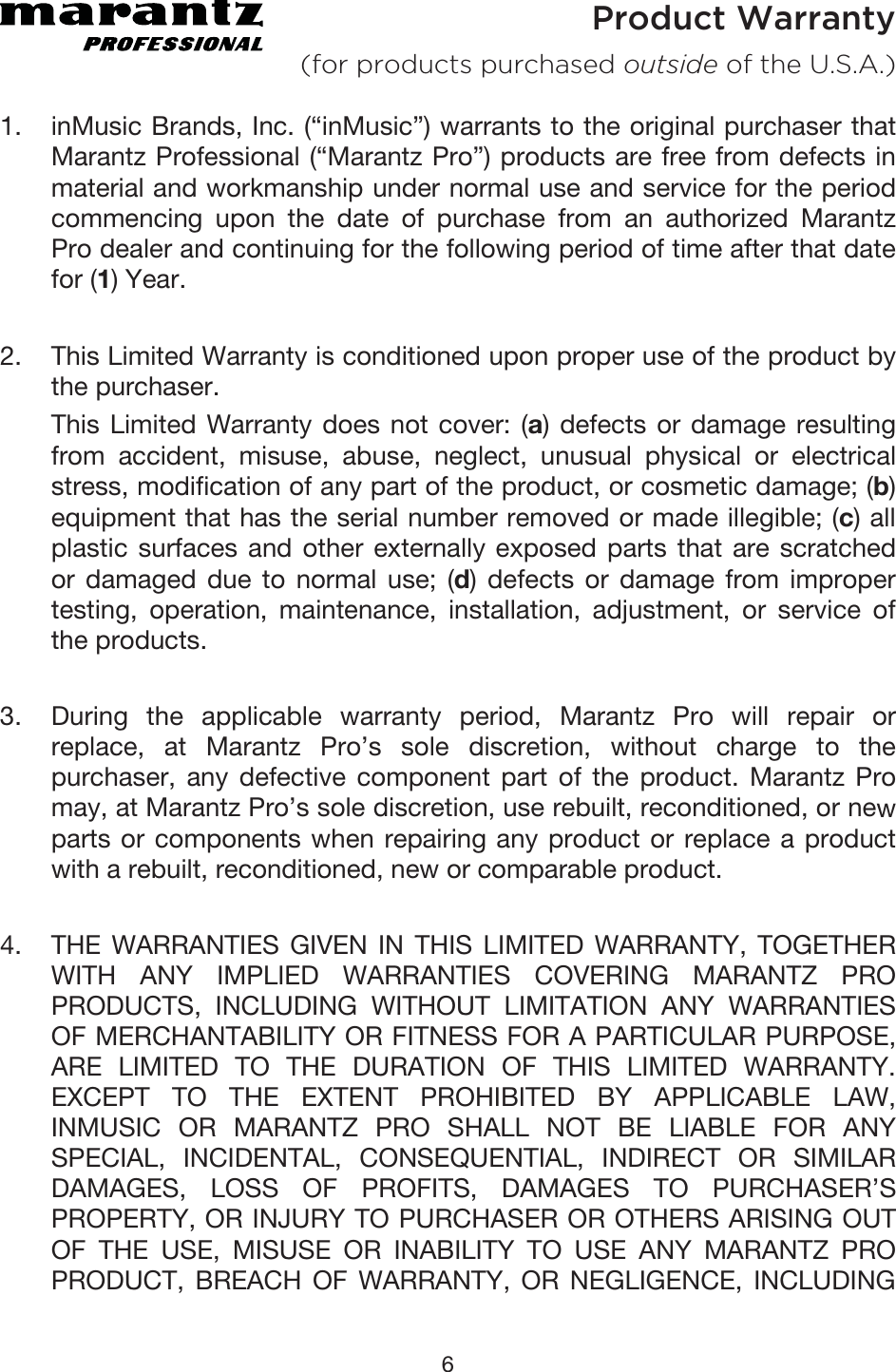 6 Product Warranty (for products purchased outside of the U.S.A.) 1. inMusic Brands, Inc. (“inMusic”) warrants to the original purchaser thatMarantz Professional (“Marantz Pro”) products are free from defects inmaterial and workmanship under normal use and service for the periodcommencing upon the date of purchase from an authorized MarantzPro dealer and continuing for the following period of time after that datefor (1) Year. 2. This Limited Warranty is conditioned upon proper use of the product bythe purchaser. This Limited Warranty does not cover: (a) defects or damage resultingfrom accident, misuse, abuse, neglect, unusual physical or electricalstress, modification of any part of the product, or cosmetic damage; (b) equipment that has the serial number removed or made illegible; (c) allplastic surfaces and other externally exposed parts that are scratchedor damaged due to normal use; (d) defects or damage from impropertesting, operation, maintenance, installation, adjustment, or service ofthe products. 3. During the applicable warranty period, Marantz Pro will repair orreplace, at Marantz Pro’s sole discretion, without charge to thepurchaser, any defective component part of the product. Marantz Promay, at Marantz Pro’s sole discretion, use rebuilt, reconditioned, or newparts or components when repairing any product or replace a productwith a rebuilt, reconditioned, new or comparable product.4. THE WARRANTIES GIVEN IN THIS LIMITED WARRANTY, TOGETHERWITH ANY IMPLIED WARRANTIES COVERING MARANTZ PROPRODUCTS, INCLUDING WITHOUT LIMITATION ANY WARRANTIESOF MERCHANTABILITY OR FITNESS FOR A PARTICULAR PURPOSE,ARE LIMITED TO THE DURATION OF THIS LIMITED WARRANTY.EXCEPT TO THE EXTENT PROHIBITED BY APPLICABLE LAW,INMUSIC OR MARANTZ PRO SHALL NOT BE LIABLE FOR ANYSPECIAL, INCIDENTAL, CONSEQUENTIAL, INDIRECT OR SIMILARDAMAGES, LOSS OF PROFITS, DAMAGES TO PURCHASER’SPROPERTY, OR INJURY TO PURCHASER OR OTHERS ARISING OUTOF THE USE, MISUSE OR INABILITY TO USE ANY MARANTZ PROPRODUCT, BREACH OF WARRANTY, OR NEGLIGENCE, INCLUDING