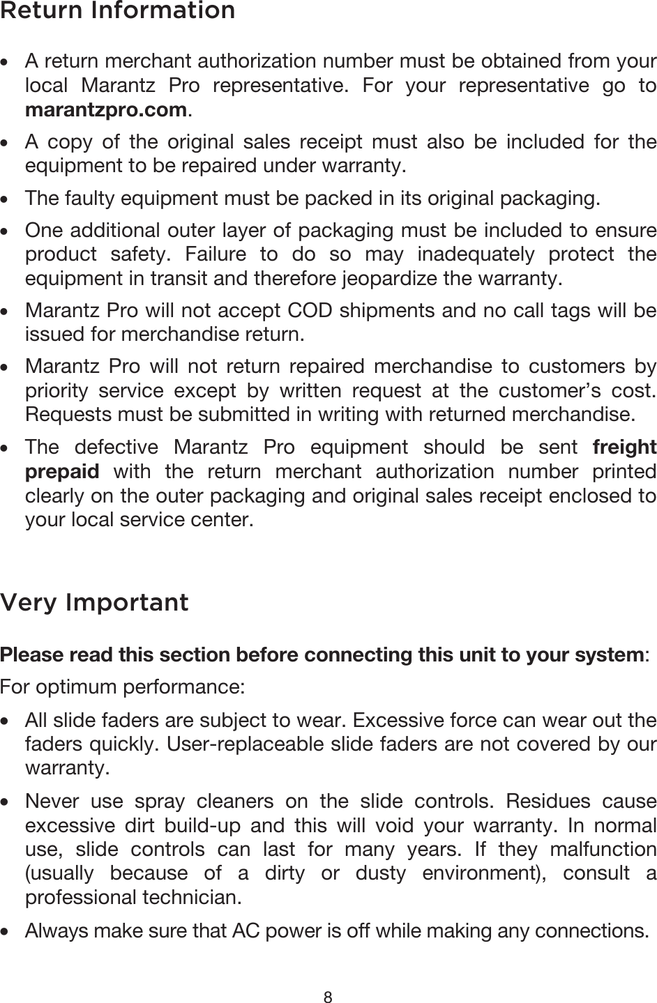 8 Return Information •A return merchant authorization number must be obtained from yourlocal Marantz Pro representative. For your representative go tomarantzpro.com.•A copy of the original sales receipt must also be included for theequipment to be repaired under warranty.•The faulty equipment must be packed in its original packaging.•One additional outer layer of packaging must be included to ensureproduct safety. Failure to do so may inadequately protect theequipment in transit and therefore jeopardize the warranty.•Marantz Pro will not accept COD shipments and no call tags will beissued for merchandise return.•Marantz Pro will not return repaired merchandise to customers bypriority service except by written request at the customer’s cost.Requests must be submitted in writing with returned merchandise.•The defective Marantz Pro equipment should be sent freightprepaid with the return merchant authorization number printedclearly on the outer packaging and original sales receipt enclosed toyour local service center.Very Important Please read this section before connecting this unit to your system: For optimum performance: •All slide faders are subject to wear. Excessive force can wear out thefaders quickly. User-replaceable slide faders are not covered by ourwarranty.•Never use spray cleaners on the slide controls. Residues causeexcessive dirt build-up and this will void your warranty. In normaluse, slide controls can last for many years. If they malfunction(usually because of a dirty or dusty environment), consult aprofessional technician.• Always make sure that AC power is off while making any connections. 