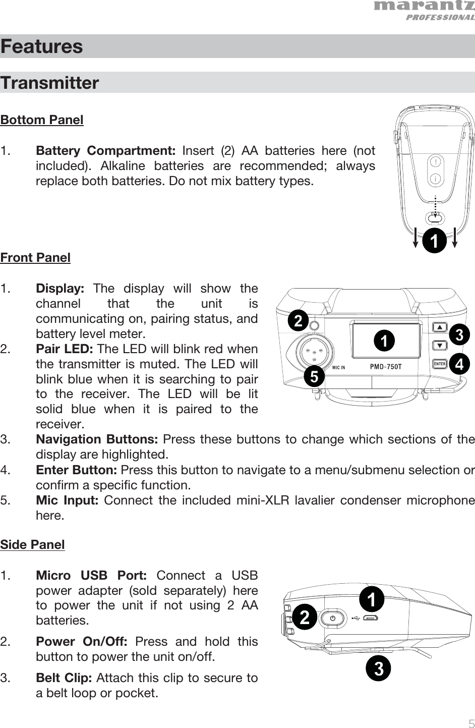   5   Features  Transmitter  Bottom Panel   1. Battery Compartment: Insert (2) AA batteries here (not included). Alkaline batteries are recommended; always replace both batteries. Do not mix battery types.       Front Panel  1. Display:  The display will show the channel that the unit is communicating on, pairing status, and battery level meter.  2. Pair LED: The LED will blink red when the transmitter is muted. The LED will blink blue when it is searching to pair to the receiver. The LED will be lit solid blue when it is paired to the receiver. 3. Navigation Buttons: Press these buttons to change which sections of the display are highlighted. 4. Enter Button: Press this button to navigate to a menu/submenu selection or confirm a specific function.  5. Mic Input: Connect the included mini-XLR lavalier condenser microphone here.    Side Panel  1. Micro USB Port: Connect a USB power adapter (sold separately) here to power the unit if not using 2 AA batteries. 2. Power On/Off: Press and hold this button to power the unit on/off.  3. Belt Clip: Attach this clip to secure to a belt loop or pocket. 1234512131234512131