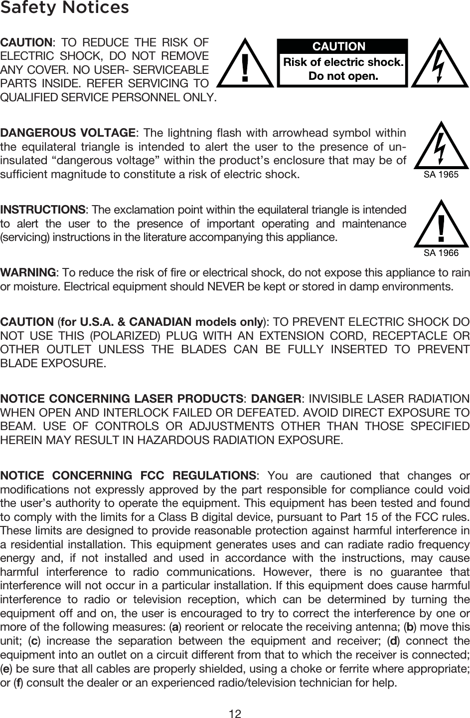 12 Safety Notices CAUTION: TO REDUCE THE RISK OF ELECTRIC SHOCK, DO NOT REMOVE ANY COVER. NO USER- SERVICEABLE PARTS INSIDE. REFER SERVICING TO QUALIFIED SERVICE PERSONNEL ONLY. DANGEROUS VOLTAGE: The lightning flash with arrowhead symbol within the equilateral triangle is intended to alert the user to the presence of un-insulated “dangerous voltage” within the product’s enclosure that may be of sufficient magnitude to constitute a risk of electric shock. INSTRUCTIONS: The exclamation point within the equilateral triangle is intended to alert the user to the presence of important operating and maintenance (servicing) instructions in the literature accompanying this appliance. WARNING: To reduce the risk of fire or electrical shock, do not expose this appliance to rain or moisture. Electrical equipment should NEVER be kept or stored in damp environments. CAUTION (for U.S.A. &amp; CANADIAN models only): TO PREVENT ELECTRIC SHOCK DO NOT USE THIS (POLARIZED) PLUG WITH AN EXTENSION CORD, RECEPTACLE OR OTHER OUTLET UNLESS THE BLADES CAN BE FULLY INSERTED TO PREVENT BLADE EXPOSURE. NOTICE CONCERNING LASER PRODUCTS: DANGER: INVISIBLE LASER RADIATION WHEN OPEN AND INTERLOCK FAILED OR DEFEATED. AVOID DIRECT EXPOSURE TO BEAM. USE OF CONTROLS OR ADJUSTMENTS OTHER THAN THOSE SPECIFIED HEREIN MAY RESULT IN HAZARDOUS RADIATION EXPOSURE. NOTICE CONCERNING FCC REGULATIONS: You are cautioned that changes or modifications not expressly approved by the part responsible for compliance could void the user’s authority to operate the equipment. This equipment has been tested and found to comply with the limits for a Class B digital device, pursuant to Part 15 of the FCC rules. These limits are designed to provide reasonable protection against harmful interference in a residential installation. This equipment generates uses and can radiate radio frequency energy and, if not installed and used in accordance with the instructions, may cause harmful interference to radio communications. However, there is no guarantee that interference will not occur in a particular installation. If this equipment does cause harmful interference to radio or television reception, which can be determined by turning the equipment off and on, the user is encouraged to try to correct the interference by one or more of the following measures: (a) reorient or relocate the receiving antenna; (b) move this unit; (c) increase the separation between the equipment and receiver; (d) connect the equipment into an outlet on a circuit different from that to which the receiver is connected; (e) be sure that all cables are properly shielded, using a choke or ferrite where appropriate; or (f) consult the dealer or an experienced radio/television technician for help. 