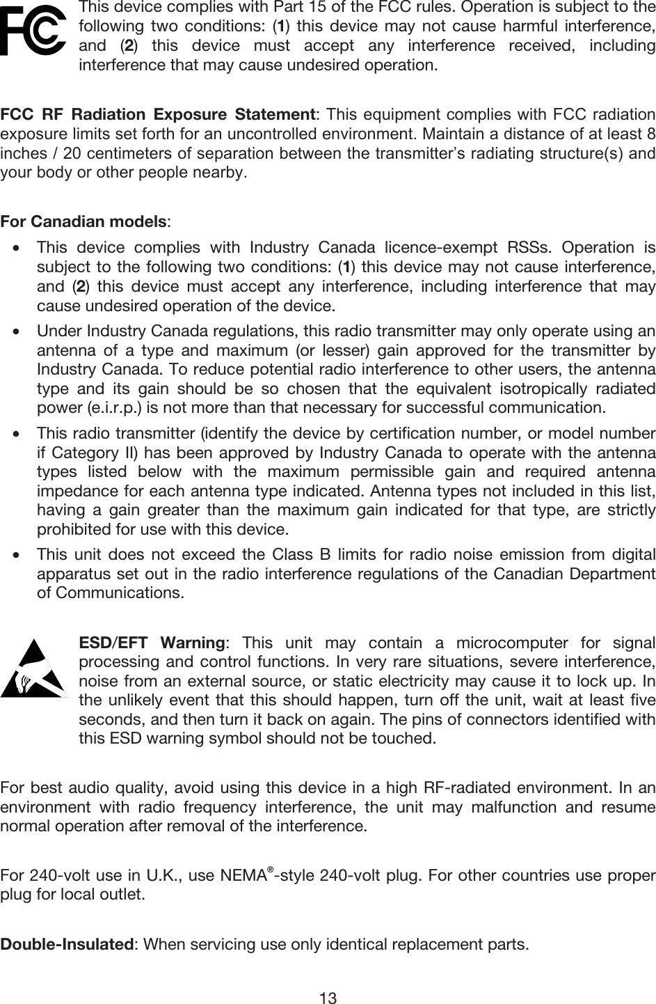 13 This device complies with Part 15 of the FCC rules. Operation is subject to the following two conditions: (1) this device may not cause harmful interference, and (2) this device must accept any interference received, including interference that may cause undesired operation. FCC RF Radiation Exposure Statement: 7KLVHTXLSPHQWFRPSOLHVZLWK)&amp;&amp;UDGLDWLRQH[SRVXUHOLPLWVVHWIRUWKIRUDQXQFRQWUROOHGHQYLURQPHQW0DLQWDLQDGLVWDQFHRIDWOHDVWLQFKHVFHQWLPHWHUVRIVHSDUDWLRQEHWZHHQWKHWUDQVPLWWHU¶VUDGLDWLQJVWUXFWXUHVDQG\RXUERG\RURWKHUSHRSOHQHDUE\For Canadian models:  • This device complies with Industry Canada licence-exempt RSSs. Operation issubject to the following two conditions: (1) this device may not cause interference,and (2) this device must accept any interference, including interference that maycause undesired operation of the device. •Under Industry Canada regulations, this radio transmitter may only operate using an antenna of a type and maximum (or lesser) gain approved for the transmitter byIndustry Canada. To reduce potential radio interference to other users, the antennatype and its gain should be so chosen that the equivalent isotropically radiatedpower (e.i.r.p.) is not more than that necessary for successful communication. •This radio transmitter (identify the device by certification number, or model numberif Category II) has been approved by Industry Canada to operate with the antennatypes listed below with the maximum permissible gain and required antennaimpedance for each antenna type indicated. Antenna types not included in this list,having a gain greater than the maximum gain indicated for that type, are strictlyprohibited for use with this device. • This unit does not exceed the Class B limits for radio noise emission from digitalapparatus set out in the radio interference regulations of the Canadian Departmentof Communications. ESD/EFT Warning: This unit may contain a microcomputer for signal processing and control functions. In very rare situations, severe interference, noise from an external source, or static electricity may cause it to lock up. In the unlikely event that this should happen, turn off the unit, wait at least five seconds, and then turn it back on again. The pins of connectors identified with this ESD warning symbol should not be touched. For best audio quality, avoid using this device in a high RF-radiated environment. In an environment with radio frequency interference, the unit may malfunction and resume normal operation after removal of the interference. For 240-volt use in U.K., use NEMA®-style 240-volt plug. For other countries use proper plug for local outlet. Double-Insulated: When servicing use only identical replacement parts. 