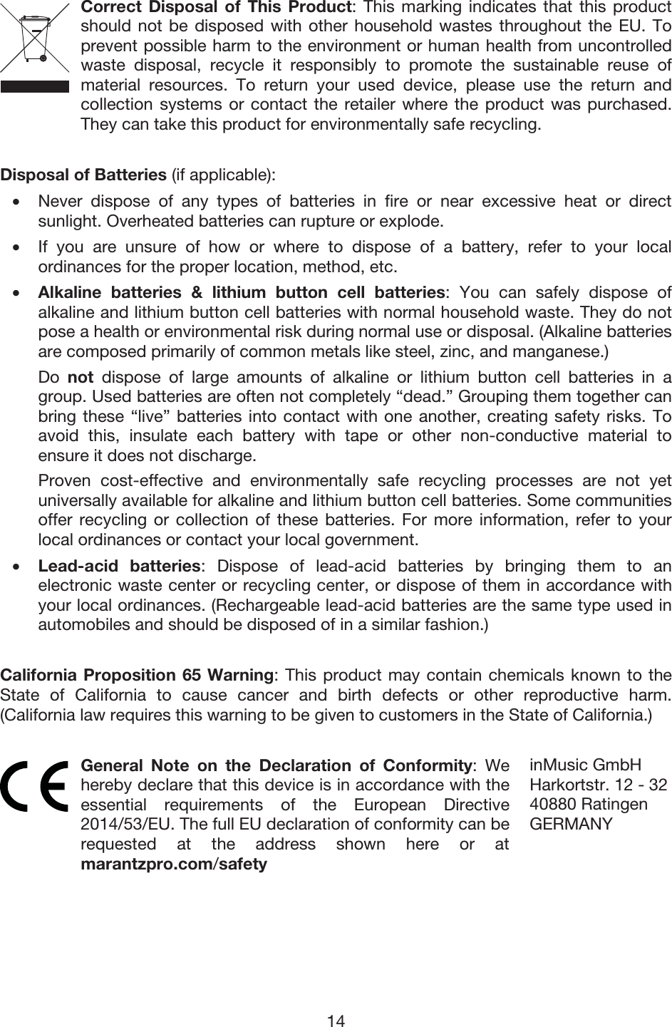 14 Correct Disposal of This Product: This marking indicates that this product should not be disposed with other household wastes throughout the EU. To prevent possible harm to the environment or human health from uncontrolled waste disposal, recycle it responsibly to promote the sustainable reuse of material resources. To return your used device, please use the return and collection systems or contact the retailer where the product was purchased. They can take this product for environmentally safe recycling. Disposal of Batteries (if applicable): • Never dispose of any types of batteries in fire or near excessive heat or directsunlight. Overheated batteries can rupture or explode. • If you are unsure of how or where to dispose of a battery, refer to your localordinances for the proper location, method, etc. •Alkaline batteries &amp; lithium button cell batteries: You can safely dispose ofalkaline and lithium button cell batteries with normal household waste. They do notpose a health or environmental risk during normal use or disposal. (Alkaline batteries are composed primarily of common metals like steel, zinc, and manganese.) Do  not dispose of large amounts of alkaline or lithium button cell batteries in agroup. Used batteries are often not completely “dead.” Grouping them together can bring these “live” batteries into contact with one another, creating safety risks. Toavoid this, insulate each battery with tape or other non-conductive material toensure it does not discharge. Proven cost-effective and environmentally safe recycling processes are not yetuniversally available for alkaline and lithium button cell batteries. Some communities offer recycling or collection of these batteries. For more information, refer to yourlocal ordinances or contact your local government. •Lead-acid batteries: Dispose of lead-acid batteries by bringing them to anelectronic waste center or recycling center, or dispose of them in accordance withyour local ordinances. (Rechargeable lead-acid batteries are the same type used inautomobiles and should be disposed of in a similar fashion.) California Proposition 65 Warning: This product may contain chemicals known to the State of California to cause cancer and birth defects or other reproductive harm. (California law requires this warning to be given to customers in the State of California.)  General Note on the Declaration of Conformity: We hereby declare that this device is in accordance with the essential requirements of the European Directive 2014/53/EU. The full EU declaration of conformity can be requested at the address shown here or at marantzpro.com/safety inMusic GmbHHarkortstr. 12 - 3240880 Ratingen GERMANY 