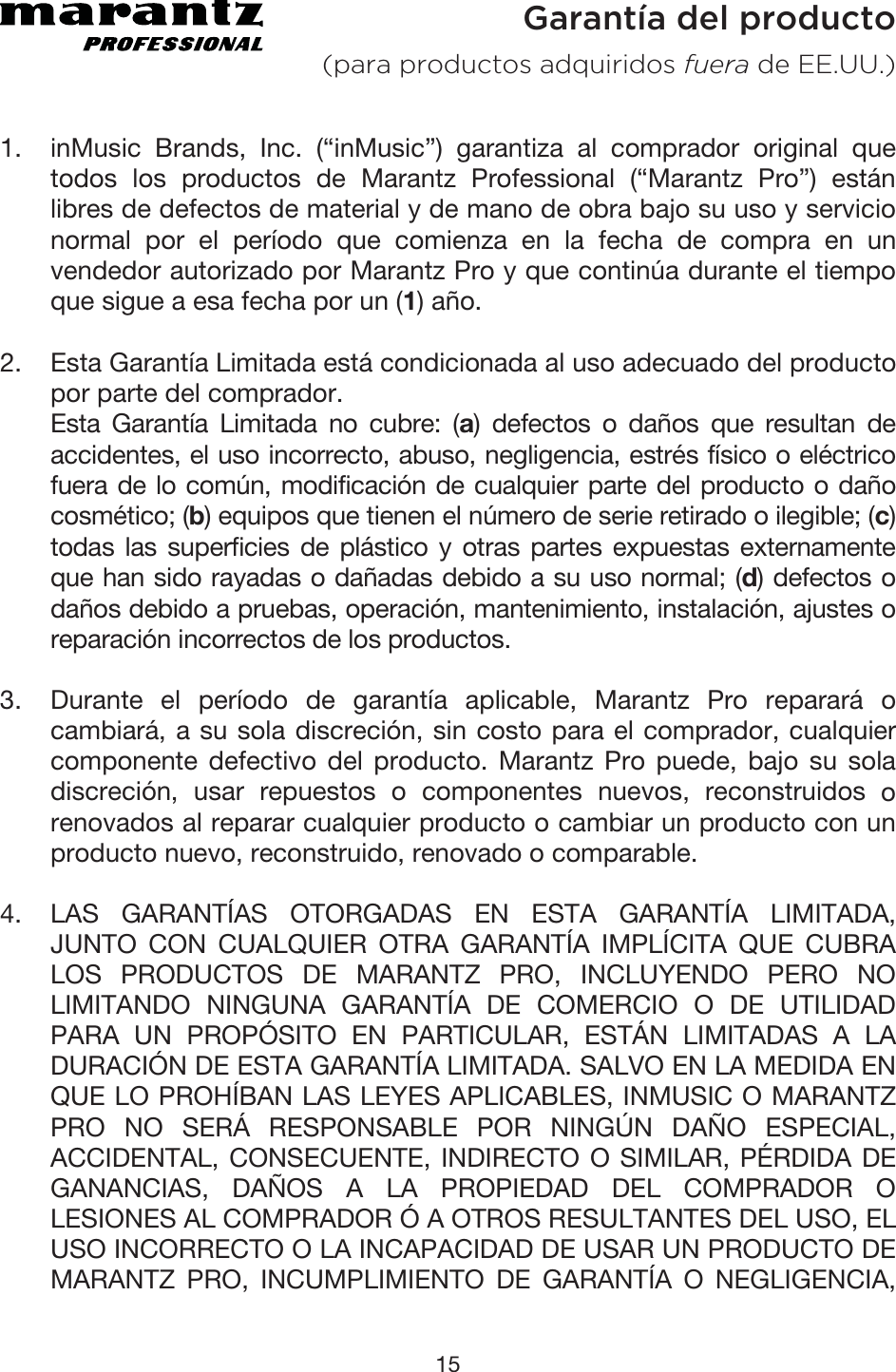 15  Garantía del producto (para productos adquiridos fuera de EE.UU.) 1. inMusic Brands, Inc. (“inMusic”) garantiza al comprador original quetodos los productos de Marantz Professional (“Marantz Pro”) estánlibres de defectos de material y de mano de obra bajo su uso y servicionormal por el período que comienza en la fecha de compra en unvendedor autorizado por Marantz Pro y que continúa durante el tiempoque sigue a esa fecha por un (1) año.2. Esta Garantía Limitada está condicionada al uso adecuado del producto por parte del comprador. Esta Garantía Limitada no cubre: (a) defectos o daños que resultan deaccidentes, el uso incorrecto, abuso, negligencia, estrés físico o eléctricofuera de lo común, modificación de cualquier parte del producto o dañocosmético; (b) equipos que tienen el número de serie retirado o ilegible; (c) todas las superficies de plástico y otras partes expuestas externamenteque han sido rayadas o dañadas debido a su uso normal; (d) defectos odaños debido a pruebas, operación, mantenimiento, instalación, ajustes oreparación incorrectos de los productos. 3. Durante el período de garantía aplicable, Marantz Pro reparará ocambiará, a su sola discreción, sin costo para el comprador, cualquiercomponente defectivo del producto. Marantz Pro puede, bajo su soladiscreción, usar repuestos o componentes nuevos, reconstruidos orenovados al reparar cualquier producto o cambiar un producto con unproducto nuevo, reconstruido, renovado o comparable. 4. LAS GARANTÍAS OTORGADAS EN ESTA GARANTÍA LIMITADA,JUNTO CON CUALQUIER OTRA GARANTÍA IMPLÍCITA QUE CUBRALOS PRODUCTOS DE MARANTZ PRO, INCLUYENDO PERO NOLIMITANDO NINGUNA GARANTÍA DE COMERCIO O DE UTILIDADPARA UN PROPÓSITO EN PARTICULAR, ESTÁN LIMITADAS A LADURACIÓN DE ESTA GARANTÍA LIMITADA. SALVO EN LA MEDIDA ENQUE LO PROHÍBAN LAS LEYES APLICABLES, INMUSIC O MARANTZPRO NO SERÁ RESPONSABLE POR NINGÚN DAÑO ESPECIAL,ACCIDENTAL, CONSECUENTE, INDIRECTO O SIMILAR, PÉRDIDA DEGANANCIAS, DAÑOS A LA PROPIEDAD DEL COMPRADOR OLESIONES AL COMPRADOR Ó A OTROS RESULTANTES DEL USO, EL USO INCORRECTO O LA INCAPACIDAD DE USAR UN PRODUCTO DEMARANTZ PRO, INCUMPLIMIENTO DE GARANTÍA O NEGLIGENCIA,