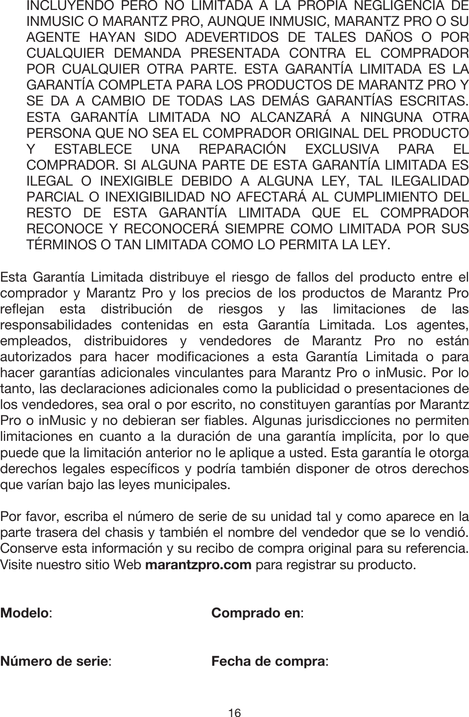 16 INCLUYENDO PERO NO LIMITADA A LA PROPIA NEGLIGENCIA DE INMUSIC O MARANTZ PRO, AUNQUE INMUSIC, MARANTZ PRO O SU AGENTE HAYAN SIDO ADEVERTIDOS DE TALES DAÑOS O POR CUALQUIER DEMANDA PRESENTADA CONTRA EL COMPRADOR POR CUALQUIER OTRA PARTE. ESTA GARANTÍA LIMITADA ES LA GARANTÍA COMPLETA PARA LOS PRODUCTOS DE MARANTZ PRO Y SE DA A CAMBIO DE TODAS LAS DEMÁS GARANTÍAS ESCRITAS. ESTA GARANTÍA LIMITADA NO ALCANZARÁ A NINGUNA OTRA PERSONA QUE NO SEA EL COMPRADOR ORIGINAL DEL PRODUCTO Y ESTABLECE UNA REPARACIÓN EXCLUSIVA PARA EL COMPRADOR. SI ALGUNA PARTE DE ESTA GARANTÍA LIMITADA ES ILEGAL O INEXIGIBLE DEBIDO A ALGUNA LEY, TAL ILEGALIDAD PARCIAL O INEXIGIBILIDAD NO AFECTARÁ AL CUMPLIMIENTO DEL RESTO DE ESTA GARANTÍA LIMITADA QUE EL COMPRADOR RECONOCE Y RECONOCERÁ SIEMPRE COMO LIMITADA POR SUS TÉRMINOS O TAN LIMITADA COMO LO PERMITA LA LEY. Esta Garantía Limitada distribuye el riesgo de fallos del producto entre el comprador y Marantz Pro y los precios de los productos de Marantz Pro reflejan esta distribución de riesgos y las limitaciones de las responsabilidades contenidas en esta Garantía Limitada. Los agentes, empleados, distribuidores y vendedores de Marantz Pro no están autorizados para hacer modificaciones a esta Garantía Limitada o para hacer garantías adicionales vinculantes para Marantz Pro o inMusic. Por lo tanto, las declaraciones adicionales como la publicidad o presentaciones de los vendedores, sea oral o por escrito, no constituyen garantías por Marantz Pro o inMusic y no debieran ser fiables. Algunas jurisdicciones no permiten limitaciones en cuanto a la duración de una garantía implícita, por lo que puede que la limitación anterior no le aplique a usted. Esta garantía le otorga derechos legales específicos y podría también disponer de otros derechos que varían bajo las leyes municipales.  Por favor, escriba el número de serie de su unidad tal y como aparece en la parte trasera del chasis y también el nombre del vendedor que se lo vendió. Conserve esta información y su recibo de compra original para su referencia. Visite nuestro sitio Web marantzpro.com para registrar su producto. Modelo:   Comprado en: Número de serie:   Fecha de compra: 