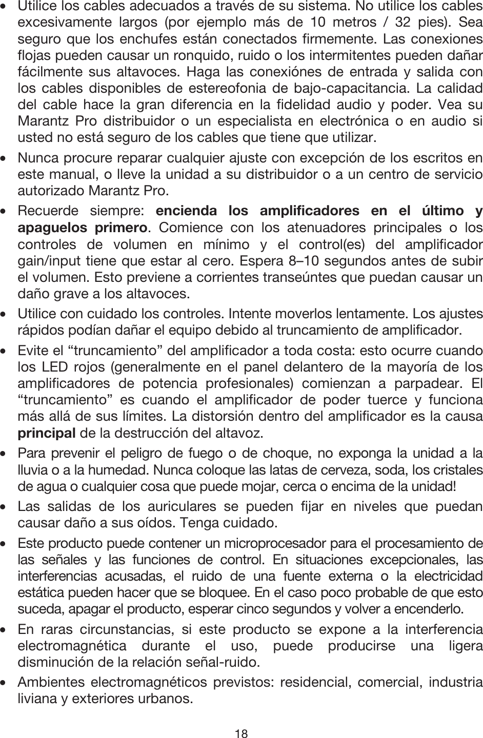 18 •Utilice los cables adecuados a través de su sistema. No utilice los cablesexcesivamente largos (por ejemplo más de 10 metros / 32 pies). Seaseguro que los enchufes están conectados firmemente. Las conexionesflojas pueden causar un ronquido, ruido o los intermitentes pueden dañarfácilmente sus altavoces. Haga las conexiónes de entrada y salida conlos cables disponibles de estereofonia de bajo-capacitancia. La calidaddel cable hace la gran diferencia en la fidelidad audio y poder. Vea suMarantz Pro distribuidor o un especialista en electrónica o en audio siusted no está seguro de los cables que tiene que utilizar. •Nunca procure reparar cualquier ajuste con excepción de los escritos eneste manual, o lleve la unidad a su distribuidor o a un centro de servicioautorizado Marantz Pro. •Recuerde siempre: encienda los amplificadores en el último yapaguelos primero. Comience con los atenuadores principales o loscontroles de volumen en mínimo y el control(es) del amplificadorgain/input tiene que estar al cero. Espera 8–10 segundos antes de subirel volumen. Esto previene a corrientes transeúntes que puedan causar undaño grave a los altavoces. • Utilice con cuidado los controles. Intente moverlos lentamente. Los ajustes rápidos podían dañar el equipo debido al truncamiento de amplificador. •Evite el “truncamiento” del amplificador a toda costa: esto ocurre cuandolos LED rojos (generalmente en el panel delantero de la mayoría de losamplificadores de potencia profesionales) comienzan a parpadear. El“truncamiento” es cuando el amplificador de poder tuerce y funcionamás allá de sus límites. La distorsión dentro del amplificador es la causaprincipal de la destrucción del altavoz. • Para prevenir el peligro de fuego o de choque, no exponga la unidad a lalluvia o a la humedad. Nunca coloque las latas de cerveza, soda, los cristales de agua o cualquier cosa que puede mojar, cerca o encima de la unidad! •Las salidas de los auriculares se pueden fijar en niveles que puedancausar daño a sus oídos. Tenga cuidado. • Este producto puede contener un microprocesador para el procesamiento de las señales y las funciones de control. En situaciones excepcionales, lasinterferencias acusadas, el ruido de una fuente externa o la electricidadestática pueden hacer que se bloquee. En el caso poco probable de que esto suceda, apagar el producto, esperar cinco segundos y volver a encenderlo. •En raras circunstancias, si este producto se expone a la interferenciaelectromagnética durante el uso, puede producirse una ligeradisminución de la relación señal-ruido. •Ambientes electromagnéticos previstos: residencial, comercial, industrialiviana y exteriores urbanos. 