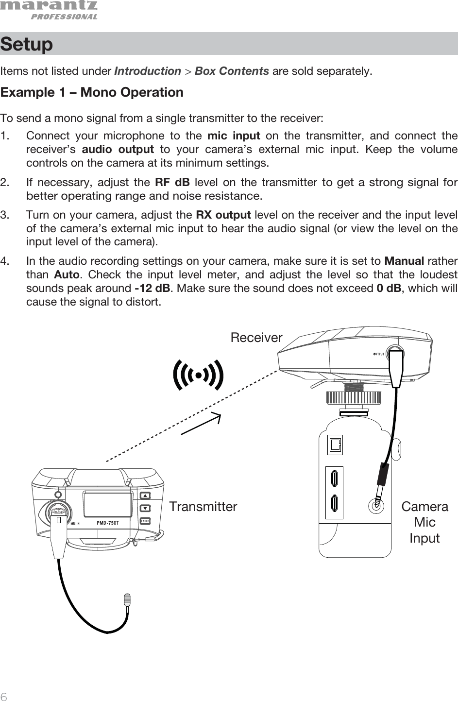   6   Setup  Items not listed under Introduction &gt; Box Contents are sold separately.  Example 1 – Mono Operation To send a mono signal from a single transmitter to the receiver: 1. Connect your microphone to the mic input on the transmitter, and connect the receiver’s  audio output to your camera’s external mic input. Keep the volume controls on the camera at its minimum settings. 2. If necessary, adjust the RF dB level on the transmitter to get a strong signal for better operating range and noise resistance.  3. Turn on your camera, adjust the RX output level on the receiver and the input level of the camera’s external mic input to hear the audio signal (or view the level on the input level of the camera).   4. In the audio recording settings on your camera, make sure it is set to Manual rather than  Auto. Check the input level meter, and adjust the level so that the loudest sounds peak around -12 dB. Make sure the sound does not exceed 0 dB, which will cause the signal to distort.                        ReceiverTransmitter Camera  Mic  Input