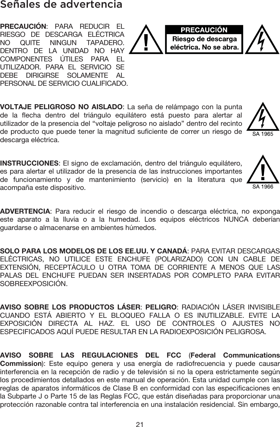 21 Señales de advertencia PRECAUCIÓN: PARA REDUCIR EL RIESGO DE DESCARGA ELÉCTRICA NO QUITE NINGUN TAPADERO. DENTRO DE LA UNIDAD NO HAY COMPONENTES ÚTILES PARA EL UTILIZADOR. PARA EL SERVICIO SE DEBE DIRIGIRSE SOLAMENTE AL PERSONAL DE SERVICIO CUALIFICADO. VOLTAJE PELIGROSO NO AISLADO: La seña de relámpago con la punta de la flecha dentro del triángulo equilátero está puesto para alertar al utilizador de la presencia del “voltaje peligroso no aislado” dentro del recinto de producto que puede tener la magnitud suficiente de correr un riesgo de descarga eléctrica. INSTRUCCIONES: El signo de exclamación, dentro del triángulo equilátero, es para alertar el utilizador de la presencia de las instrucciones importantes de funcionamiento y de mantenimiento (servicio) en la literatura que acompaña este dispositivo. ADVERTENCIA: Para reducir el riesgo de incendio o descarga eléctrica, no exponga este aparato a la lluvia o a la humedad. Los equipos eléctricos NUNCA deberían guardarse o almacenarse en ambientes húmedos. SOLO PARA LOS MODELOS DE LOS EE.UU. Y CANADÁ: PARA EVITAR DESCARGAS ELÉCTRICAS, NO UTILICE ESTE ENCHUFE (POLARIZADO) CON UN CABLE DE EXTENSIÓN, RECEPTÁCULO U OTRA TOMA DE CORRIENTE A MENOS QUE LAS PALAS DEL ENCHUFE PUEDAN SER INSERTADAS POR COMPLETO PARA EVITAR SOBREEXPOSICIÓN. AVISO SOBRE LOS PRODUCTOS LÁSER: PELIGRO: RADIACIÓN LÁSER INVISIBLE CUANDO ESTÁ ABIERTO Y EL BLOQUEO FALLA O ES INUTILIZABLE. EVITE LA EXPOSICIÓN DIRECTA AL HAZ. EL USO DE CONTROLES O AJUSTES NO ESPECIFICADOS AQUÍ PUEDE RESULTAR EN LA RADIOEXPOSICIÓN PELIGROSA. AVISO SOBRE LAS REGULACIONES DEL FCC (Federal Communications Commission): Este equipo genera y usa energía de radiofrecuencia y puede causar interferencia en la recepción de radio y de televisión si no la opera estrictamente según los procedimientos detallados en este manual de operación. Esta unidad cumple con las reglas de aparatos informáticos de Clase B en conformidad con las especificaciones en la Subparte J o Parte 15 de las Reglas FCC, que están diseñadas para proporcionar una protección razonable contra tal interferencia en una instalación residencial. Sin embargo, 