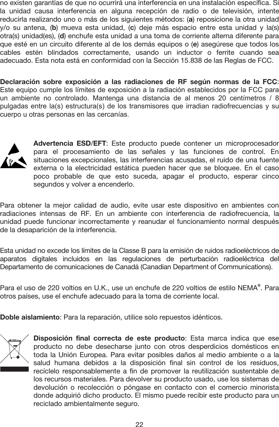 22 no existen garantías de que no ocurrirá una interferencia en una instalación específica. Si la unidad causa interferencia en alguna recepción de radio o de televisión, intente reducirla realizando uno o más de los siguientes métodos: (a) reposicione la otra unidad y/o su antena, (b) mueva esta unidad, (c) deje más espacio entre esta unidad y la(s) otra(s) unidad(es), (d) enchufe esta unidad a una toma de corriente alterna diferente para que esté en un circuito diferente al de los demás equipos o (e) asegúrese que todos los cables estén blindados correctamente, usando un inductor o ferrite cuando sea adecuado. Esta nota está en conformidad con la Sección 15.838 de las Reglas de FCC. Declaración sobre exposición a las radiaciones de RF según normas de la FCC: (VWHHTXLSRFXPSOHORVOtPLWHVGHH[SRVLFLyQDODUDGLDFLyQHVWDEOHFLGRVSRUOD)&amp;&amp;SDUDXQ DPELHQWH QR FRQWURODGR 0DQWHQJD XQD GLVWDQFLD GH DO PHQRV  FHQWtPHWURV  SXOJDGDV HQWUH ODV HVWUXFWXUDV GH ORV WUDQVPLVRUHV TXH LUUDGLDQ UDGLRIUHFXHQFLDV \ VXFXHUSRXRWUDVSHUVRQDVHQODVFHUFDQtDVAdvertencia ESD/EFT: Este producto puede contener un microprocesador para el procesamiento de las señales y las funciones de control. En situaciones excepcionales, las interferencias acusadas, el ruido de una fuente externa o la electricidad estática pueden hacer que se bloquee. En el caso poco probable de que esto suceda, apagar el producto, esperar cinco segundos y volver a encenderlo. Para obtener la mejor calidad de audio, evite usar este dispositivo en ambientes con radiaciones intensas de RF. En un ambiente con interferencia de radiofrecuencia, la unidad puede funcionar incorrectamente y reanudar el funcionamiento normal después de la desaparición de la interferencia. Esta unidad no excede los límites de la Classe B para la emisión de ruidos radioeléctricos de aparatos digitales incluidos en las regulaciones de perturbación radioeléctrica del Departamento de comunicaciones de Canadá (Canadian Department of Communications). Para el uso de 220 voltios en U.K., use un enchufe de 220 voltios de estilo NEMA®. Para otros países, use el enchufe adecuado para la toma de corriente local. Doble aislamiento: Para la reparación, utilice solo repuestos idénticos. Disposición final correcta de este producto: Esta marca indica que ese producto no debe desecharse junto con otros desperdicios domésticos en toda la Unión Europea. Para evitar posibles daños al medio ambiente o a la salud humana debidos a la disposición final sin control de los residuos, recíclelo responsablemente a fin de promover la reutilización sustentable de los recursos materiales. Para devolver su producto usado, use los sistemas de devolución o recolección o póngase en contacto con el comercio minorista donde adquirió dicho producto. El mismo puede recibir este producto para un reciclado ambientalmente seguro. 