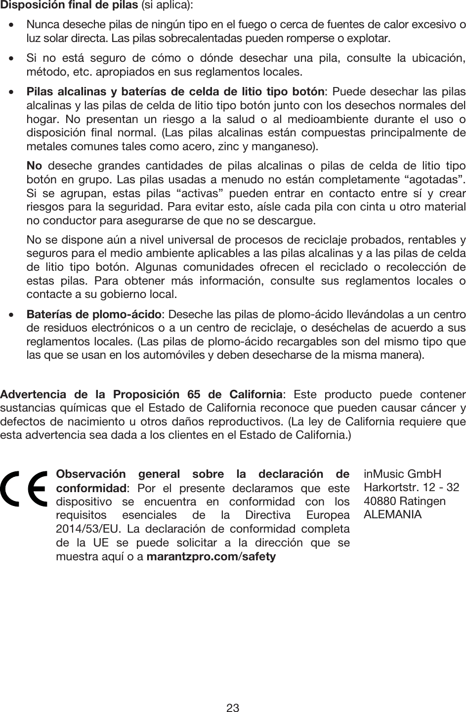 23 Disposición final de pilas (si aplica): • Nunca deseche pilas de ningún tipo en el fuego o cerca de fuentes de calor excesivo o luz solar directa. Las pilas sobrecalentadas pueden romperse o explotar. • Si no está seguro de cómo o dónde desechar una pila, consulte la ubicación,método, etc. apropiados en sus reglamentos locales. • Pilas alcalinas y baterías de celda de litio tipo botón: Puede desechar las pilasalcalinas y las pilas de celda de litio tipo botón junto con los desechos normales del hogar. No presentan un riesgo a la salud o al medioambiente durante el uso odisposición final normal. (Las pilas alcalinas están compuestas principalmente demetales comunes tales como acero, zinc y manganeso). No deseche grandes cantidades de pilas alcalinas o pilas de celda de litio tipobotón en grupo. Las pilas usadas a menudo no están completamente “agotadas”.Si se agrupan, estas pilas “activas” pueden entrar en contacto entre sí y crearriesgos para la seguridad. Para evitar esto, aísle cada pila con cinta u otro materialno conductor para asegurarse de que no se descargue. No se dispone aún a nivel universal de procesos de reciclaje probados, rentables y seguros para el medio ambiente aplicables a las pilas alcalinas y a las pilas de celdade litio tipo botón. Algunas comunidades ofrecen el reciclado o recolección deestas pilas. Para obtener más información, consulte sus reglamentos locales ocontacte a su gobierno local. • Baterías de plomo-ácido: Deseche las pilas de plomo-ácido llevándolas a un centro de residuos electrónicos o a un centro de reciclaje, o deséchelas de acuerdo a susreglamentos locales. (Las pilas de plomo-ácido recargables son del mismo tipo quelas que se usan en los automóviles y deben desecharse de la misma manera). Advertencia de la Proposición 65 de California: Este producto puede contener sustancias químicas que el Estado de California reconoce que pueden causar cáncer y defectos de nacimiento u otros daños reproductivos. (La ley de California requiere que esta advertencia sea dada a los clientes en el Estado de California.)  Observación general sobre la declaración de conformidad: Por el presente declaramos que este dispositivo se encuentra en conformidad con los requisitos esenciales de la Directiva Europea 2014/53/EU. La declaración de conformidad completa de la UE se puede solicitar a la dirección que se muestra aquí o a marantzpro.com/safety inMusic GmbHHarkortstr. 12 - 3240880 Ratingen ALEMANIA 