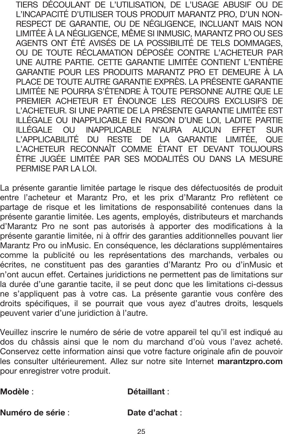 25 TIERS DÉCOULANT DE L’UTILISATION, DE L’USAGE ABUSIF OU DE L’INCAPACITÉ D’UTILISER TOUS PRODUIT MARANTZ PRO, D’UN NON-RESPECT DE GARANTIE, OU DE NÉGLIGENCE, INCLUANT MAIS NON LIMITÉE À LA NÉGLIGENCE, MÊME SI INMUSIC, MARANTZ PRO OU SES AGENTS ONT ÉTÉ AVISÉS DE LA POSSIBILITÉ DE TELS DOMMAGES, OU DE TOUTE RÉCLAMATION DÉPOSÉE CONTRE L’ACHETEUR PAR UNE AUTRE PARTIE. CETTE GARANTIE LIMITÉE CONTIENT L’ENTIÈRE GARANTIE POUR LES PRODUITS MARANTZ PRO ET DEMEURE À LA PLACE DE TOUTE AUTRE GARANTIE EXPRÈS. LA PRÉSENTE GARANTIE LIMITÉE NE POURRA S’ÉTENDRE À TOUTE PERSONNE AUTRE QUE LE PREMIER ACHETEUR ET ÉNOUNCE LES RECOURS EXCLUSIFS DE L’ACHETEUR. SI UNE PARTIE DE LA PRÉSENTE GARANTIE LIMITÉE EST ILLÉGALE OU INAPPLICABLE EN RAISON D’UNE LOI, LADITE PARTIE ILLÉGALE OU INAPPLICABLE N’AURA AUCUN EFFET SUR L’APPLICABILITÉ DU RESTE DE LA GARANTIE LIMITÉE, QUE L’ACHETEUR RECONNAÎT COMME ÉTANT ET DEVANT TOUJOURS ÊTRE JUGÉE LIMITÉE PAR SES MODALITÉS OU DANS LA MESURE PERMISE PAR LA LOI. La présente garantie limitée partage le risque des défectuosités de produit entre l’acheteur et Marantz Pro, et les prix d’Marantz Pro reflètent ce partage de risque et les limitations de responsabilité contenues dans la présente garantie limitée. Les agents, employés, distributeurs et marchands d’Marantz Pro ne sont pas autorisés à apporter des modifications à la présente garantie limitée, ni à offrir des garanties additionnelles pouvant lier Marantz Pro ou inMusic. En conséquence, les déclarations supplémentaires comme la publicité ou les représentations des marchands, verbales ou écrites, ne constituent pas des garanties d’Marantz Pro ou d’inMusic et n’ont aucun effet. Certaines juridictions ne permettent pas de limitations sur la durée d’une garantie tacite, il se peut donc que les limitations ci-dessus ne s’appliquent pas à votre cas. La présente garantie vous confère des droits spécifiques, il se pourrait que vous ayez d’autres droits, lesquels peuvent varier d’une juridiction à l’autre.  Veuillez inscrire le numéro de série de votre appareil tel qu’il est indiqué au dos du châssis ainsi que le nom du marchand d’où vous l’avez acheté. Conservez cette information ainsi que votre facture originale afin de pouvoir les consulter ultérieurement. Allez sur notre site Internet marantzpro.com pour enregistrer votre produit. Modèle :   Détaillant :  Numéro de série :   Date d’achat :  