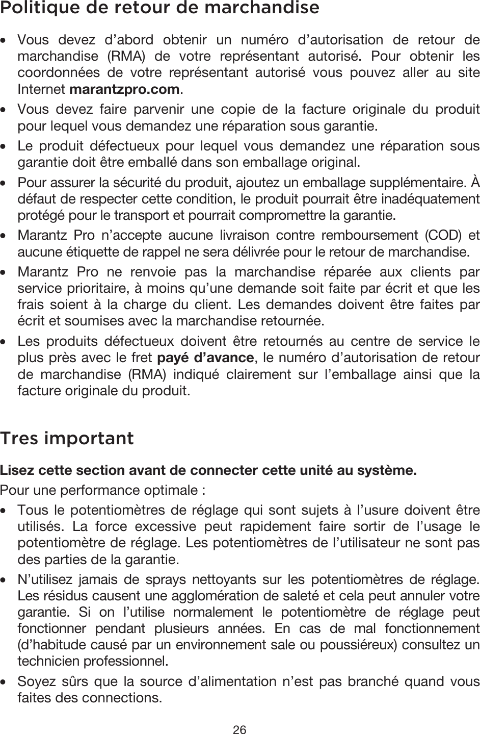 26 Politique de retour de marchandise •Vous devez d’abord obtenir un numéro d’autorisation de retour demarchandise (RMA) de votre représentant autorisé. Pour obtenir lescoordonnées de votre représentant autorisé vous pouvez aller au siteInternet marantzpro.com. •Vous devez faire parvenir une copie de la facture originale du produitpour lequel vous demandez une réparation sous garantie. •Le produit défectueux pour lequel vous demandez une réparation sousgarantie doit être emballé dans son emballage original. • Pour assurer la sécurité du produit, ajoutez un emballage supplémentaire. À défaut de respecter cette condition, le produit pourrait être inadéquatementprotégé pour le transport et pourrait compromettre la garantie.• Marantz Pro n’accepte aucune livraison contre remboursement (COD) etaucune étiquette de rappel ne sera délivrée pour le retour de marchandise. •Marantz Pro ne renvoie pas la marchandise réparée aux clients parservice prioritaire, à moins qu’une demande soit faite par écrit et que lesfrais soient à la charge du client. Les demandes doivent être faites parécrit et soumises avec la marchandise retournée. •Les produits défectueux doivent être retournés au centre de service leplus près avec le fret payé d’avance, le numéro d’autorisation de retourde marchandise (RMA) indiqué clairement sur l’emballage ainsi que lafacture originale du produit. Tres important Lisez cette section avant de connecter cette unité au système. Pour une performance optimale : •Tous le potentiomètres de réglage qui sont sujets à l’usure doivent êtreutilisés. La force excessive peut rapidement faire sortir de l’usage lepotentiomètre de réglage. Les potentiomètres de l’utilisateur ne sont pasdes parties de la garantie.• N’utilisez jamais de sprays nettoyants sur les potentiomètres de réglage.Les résidus causent une agglomération de saleté et cela peut annuler votregarantie. Si on l’utilise normalement le potentiomètre de réglage peutfonctionner pendant plusieurs années. En cas de mal fonctionnement(d’habitude causé par un environnement sale ou poussiéreux) consultez untechnicien professionnel. •Soyez sûrs que la source d’alimentation n’est pas branché quand vousfaites des connections. 