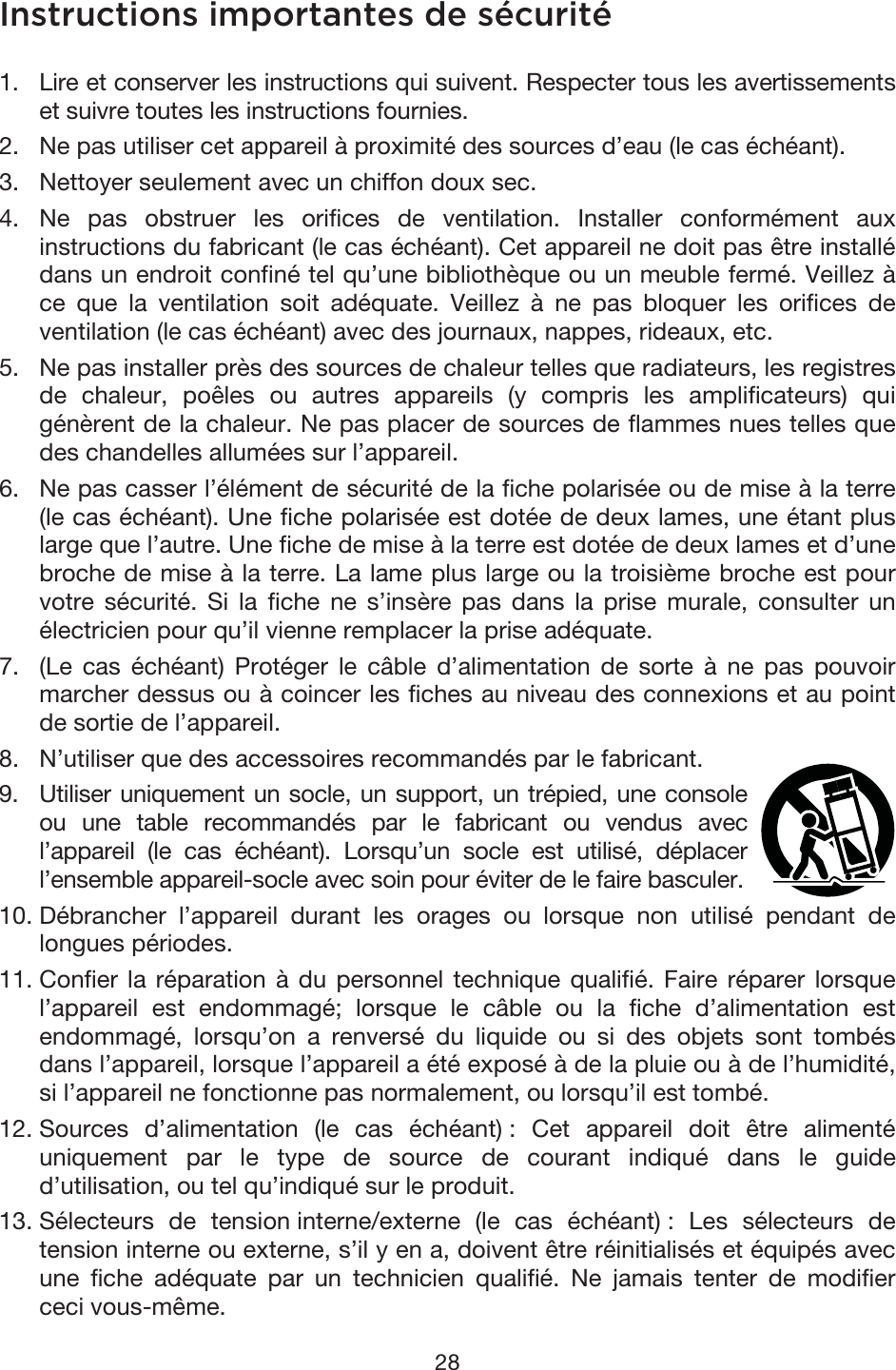 28 Instructions importantes de sécurité 1. Lire et conserver les instructions qui suivent. Respecter tous les avertissementset suivre toutes les instructions fournies. 2. Ne pas utiliser cet appareil à proximité des sources d’eau (le cas échéant).3. Nettoyer seulement avec un chiffon doux sec.4. Ne pas obstruer les orifices de ventilation. Installer conformément auxinstructions du fabricant (le cas échéant). Cet appareil ne doit pas être installédans un endroit confiné tel qu’une bibliothèque ou un meuble fermé. Veillez àce que la ventilation soit adéquate. Veillez à ne pas bloquer les orifices deventilation (le cas échéant) avec des journaux, nappes, rideaux, etc. 5. Ne pas installer près des sources de chaleur telles que radiateurs, les registresde chaleur, poêles ou autres appareils (y compris les amplificateurs) quigénèrent de la chaleur. Ne pas placer de sources de flammes nues telles quedes chandelles allumées sur l’appareil. 6. Ne pas casser l’élément de sécurité de la fiche polarisée ou de mise à la terre(le cas échéant). Une fiche polarisée est dotée de deux lames, une étant pluslarge que l’autre. Une fiche de mise à la terre est dotée de deux lames et d’unebroche de mise à la terre. La lame plus large ou la troisième broche est pourvotre sécurité. Si la fiche ne s’insère pas dans la prise murale, consulter unélectricien pour qu’il vienne remplacer la prise adéquate. 7. (Le cas échéant) Protéger le câble d’alimentation de sorte à ne pas pouvoirmarcher dessus ou à coincer les fiches au niveau des connexions et au pointde sortie de l’appareil.8. N’utiliser que des accessoires recommandés par le fabricant.9. Utiliser uniquement un socle, un support, un trépied, une consoleou une table recommandés par le fabricant ou vendus avecl’appareil (le cas échéant). Lorsqu’un socle est utilisé, déplacerl’ensemble appareil-socle avec soin pour éviter de le faire basculer. 10. Débrancher l’appareil durant les orages ou lorsque non utilisé pendant delongues périodes. 11. Confier la réparation à du personnel technique qualifié. Faire réparer lorsquel’appareil est endommagé; lorsque le câble ou la fiche d’alimentation estendommagé, lorsqu’on a renversé du liquide ou si des objets sont tombésdans l’appareil, lorsque l’appareil a été exposé à de la pluie ou à de l’humidité,si l’appareil ne fonctionne pas normalement, ou lorsqu’il est tombé. 12. Sources d’alimentation (le cas échéant) : Cet appareil doit être alimentéuniquement par le type de source de courant indiqué dans le guided’utilisation, ou tel qu’indiqué sur le produit. 13. Sélecteurs de tension interne/externe (le cas échéant) : Les sélecteurs detension interne ou externe, s’il y en a, doivent être réinitialisés et équipés avecune fiche adéquate par un technicien qualifié. Ne jamais tenter de modifierceci vous-même. 