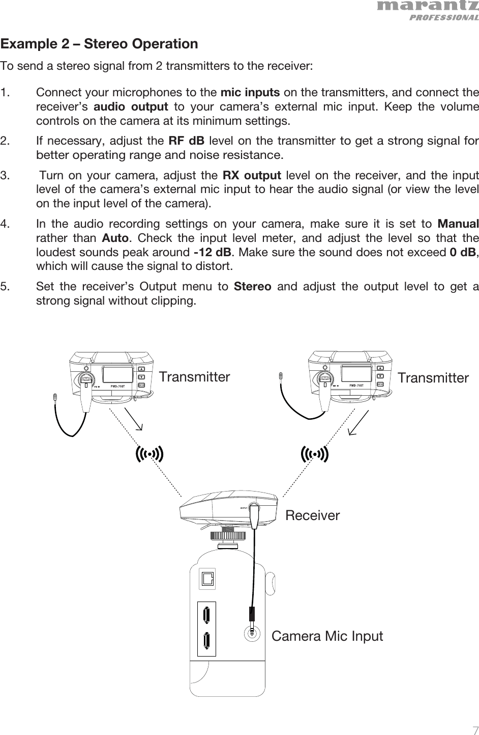   7   Example 2 – Stereo Operation  To send a stereo signal from 2 transmitters to the receiver: 1. Connect your microphones to the mic inputs on the transmitters, and connect the receiver’s  audio output to your camera’s external mic input. Keep the volume controls on the camera at its minimum settings. 2. If necessary, adjust the RF dB level on the transmitter to get a strong signal for better operating range and noise resistance.  3.  Turn on your camera, adjust the RX output level on the receiver, and the input level of the camera’s external mic input to hear the audio signal (or view the level on the input level of the camera).  4. In the audio recording settings on your camera, make sure it is set to Manual rather than Auto. Check the input level meter, and adjust the level so that the loudest sounds peak around -12 dB. Make sure the sound does not exceed 0 dB, which will cause the signal to distort.  5. Set the receiver’s Output menu to Stereo  and adjust the output level to get a strong signal without clipping.                      ReceiverTransmitterCamera Mic InputTransmitter