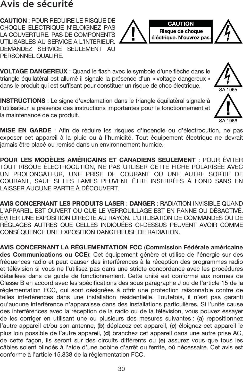 30 Avis de sécurité CAUTION : POUR REDUIRE LE RISQUE DE CHOQUE ELECTRIQUE N’ELOIGNEZ PAS LA COUVERTURE. PAS DE COMPONENTS UTILISABLES AU SERVICE A L’INTERIEUR. DEMANDEZ SERVICE SEULEMENT AU PERSONNEL QUALIFIE. VOLTAGE DANGEREUX : Quand le flash avec le symbole d’une flèche dans le triangle équilatéral est allumé il signale la présence d’un « voltage dangereux » dans le produit qui est suffisant pour constituer un risque de choc électrique. INSTRUCTIONS : Le signe d’exclamation dans le triangle équilatéral signale à l’utilisateur la présence des instructions importantes pour le fonctionnement et la maintenance de ce produit. MISE EN GARDE : Afin de réduire les risques d’incendie ou d’électrocution, ne pas exposer cet appareil à la pluie ou à l’humidité. Tout équipement électrique ne devrait jamais être placé ou remisé dans un environnement humide. POUR LES MODÈLES AMÉRICAINS ET CANADIENS SEULEMENT : POUR ÉVITER TOUT RISQUE ÉLECTROCUTION, NE PAS UTLISER CETTE FICHE POLARISÉE AVEC UN PROLONGATEUR, UNE PRISE DE COURANT OU UNE AUTRE SORTIE DE COURANT, SAUF SI LES LAMES PEUVENT ÊTRE INSERRÉES À FOND SANS EN LAISSER AUCUNE PARTIE À DÉCOUVERT. AVIS CONCERNANT LES PRODUITS LASER : DANGER : RADIATION INVISIBLE QUAND L’APPAREIL EST OUVERT OU QUE LE VERROUILLAGE EST EN PANNE OU DÉSACTIVÉ. ÉVITER UNE EXPOSITION DIRECTE AU RAYON. L’UTILISATION DE COMMANDES OU DE RÉGLAGES AUTRES QUE CELLES INDIQUÉES CI-DESSUS PEUVENT AVOIR COMME CONSÉQUENCE UNE EXPOSITION DANGEREUSE DE RADIATION. AVIS CONCERNANT LA RÉGLEMENTATION FCC (Commission Fédérale américaine des Communications ou CCE): Cet équipement génère et utilise de l’énergie sur des fréquences radio et peut causer des interférences à la réception des programmes radio et télévision si vous ne l’utilisez pas dans une stricte concordance avec les procédures détaillées dans ce guide de fonctionnement. Cette unité est conforme aux normes de Classe B en accord avec les spécifications des sous paragraphe J ou de l’article 15 de la réglementation FCC, qui sont désignées à offrir une protection raisonnable contre de telles interférences dans une installation résidentielle. Toutefois, il n’est pas garanti qu’aucune interférence n’apparaisse dans des installations particulières. Si l’unité cause des interférences avec la réception de la radio ou de la télévision, vous pouvez essayer de les corriger en utilisant une ou plusieurs des mesures suivantes : (a) repositionnez l’autre appareil et/ou son antenne, (b) déplacez cet appareil, (c) éloignez cet appareil le plus loin possible de l’autre appareil, (d) branchez cet appareil dans une autre prise AC, de cette façon, ils seront sur des circuits différents ou (e) assurez vous que tous les câbles soient blindés à l’aide d’une bobine d’arrêt ou ferrite, où nécessaire. Cet avis est conforme à l’article 15.838 de la réglementation FCC. 