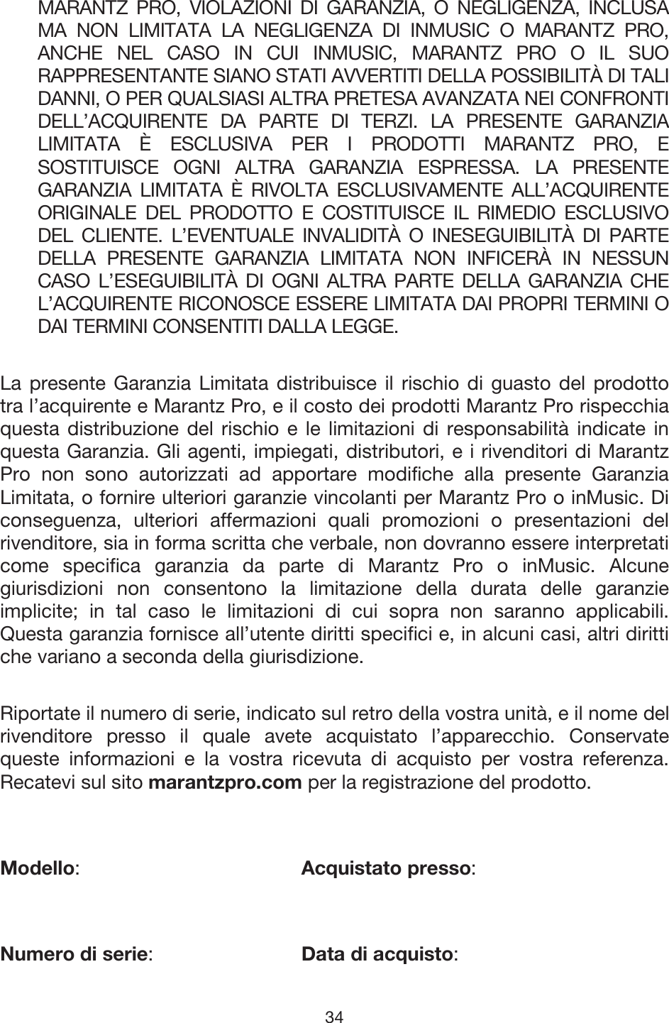 34 MARANTZ PRO, VIOLAZIONI DI GARANZIA, O NEGLIGENZA, INCLUSA MA NON LIMITATA LA NEGLIGENZA DI INMUSIC O MARANTZ PRO, ANCHE NEL CASO IN CUI INMUSIC, MARANTZ PRO O IL SUO RAPPRESENTANTE SIANO STATI AVVERTITI DELLA POSSIBILITÀ DI TALI DANNI, O PER QUALSIASI ALTRA PRETESA AVANZATA NEI CONFRONTI DELL’ACQUIRENTE DA PARTE DI TERZI. LA PRESENTE GARANZIA LIMITATA È ESCLUSIVA PER I PRODOTTI MARANTZ PRO, E SOSTITUISCE OGNI ALTRA GARANZIA ESPRESSA. LA PRESENTE GARANZIA LIMITATA È RIVOLTA ESCLUSIVAMENTE ALL’ACQUIRENTE ORIGINALE DEL PRODOTTO E COSTITUISCE IL RIMEDIO ESCLUSIVO DEL CLIENTE. L’EVENTUALE INVALIDITÀ O INESEGUIBILITÀ DI PARTE DELLA PRESENTE GARANZIA LIMITATA NON INFICERÀ IN NESSUN CASO L’ESEGUIBILITÀ DI OGNI ALTRA PARTE DELLA GARANZIA CHE L’ACQUIRENTE RICONOSCE ESSERE LIMITATA DAI PROPRI TERMINI O DAI TERMINI CONSENTITI DALLA LEGGE. La presente Garanzia Limitata distribuisce il rischio di guasto del prodotto tra l’acquirente e Marantz Pro, e il costo dei prodotti Marantz Pro rispecchia questa distribuzione del rischio e le limitazioni di responsabilità indicate in questa Garanzia. Gli agenti, impiegati, distributori, e i rivenditori di Marantz Pro non sono autorizzati ad apportare modifiche alla presente Garanzia Limitata, o fornire ulteriori garanzie vincolanti per Marantz Pro o inMusic. Di conseguenza, ulteriori affermazioni quali promozioni o presentazioni del rivenditore, sia in forma scritta che verbale, non dovranno essere interpretati come specifica garanzia da parte di Marantz Pro o inMusic. Alcune giurisdizioni non consentono la limitazione della durata delle garanzie implicite; in tal caso le limitazioni di cui sopra non saranno applicabili. Questa garanzia fornisce all’utente diritti specifici e, in alcuni casi, altri diritti che variano a seconda della giurisdizione. Riportate il numero di serie, indicato sul retro della vostra unità, e il nome del rivenditore presso il quale avete acquistato l’apparecchio. Conservate queste informazioni e la vostra ricevuta di acquisto per vostra referenza. Recatevi sul sito marantzpro.com per la registrazione del prodotto. Modello:Acquistato presso: Numero di serie:   Data di acquisto: 