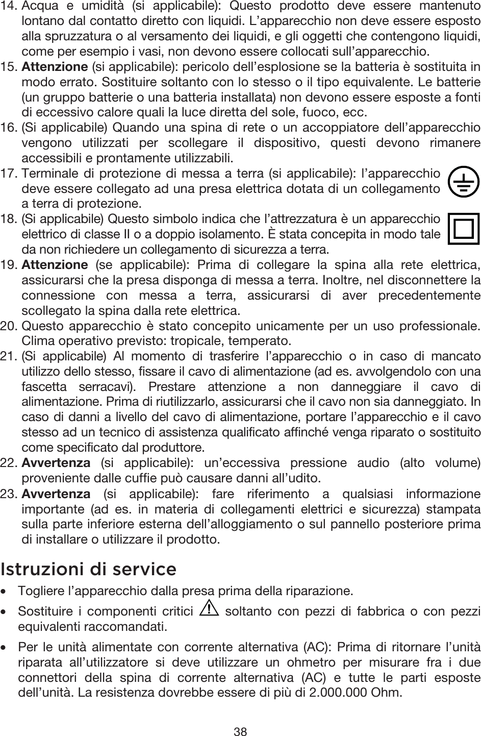 38 14. Acqua e umidità (si applicabile): Questo prodotto deve essere mantenutolontano dal contatto diretto con liquidi. L’apparecchio non deve essere espostoalla spruzzatura o al versamento dei liquidi, e gli oggetti che contengono liquidi, come per esempio i vasi, non devono essere collocati sull’apparecchio. 15. Attenzione (si applicabile): pericolo dell’esplosione se la batteria è sostituita inmodo errato. Sostituire soltanto con lo stesso o il tipo equivalente. Le batterie(un gruppo batterie o una batteria installata) non devono essere esposte a fontidi eccessivo calore quali la luce diretta del sole, fuoco, ecc. 16. (Si applicabile) Quando una spina di rete o un accoppiatore dell’apparecchiovengono utilizzati per scollegare il dispositivo, questi devono rimanereaccessibili e prontamente utilizzabili. 17. Terminale di protezione di messa a terra (si applicabile): l’apparecchiodeve essere collegato ad una presa elettrica dotata di un collegamentoa terra di protezione. 18. (Si applicabile) Questo simbolo indica che l’attrezzatura è un apparecchioelettrico di classe II o a doppio isolamento. È stata concepita in modo tale da non richiedere un collegamento di sicurezza a terra. 19. Attenzione (se applicabile): Prima di collegare la spina alla rete elettrica,assicurarsi che la presa disponga di messa a terra. Inoltre, nel disconnettere laconnessione con messa a terra, assicurarsi di aver precedentementescollegato la spina dalla rete elettrica. 20. Questo apparecchio è stato concepito unicamente per un uso professionale.Clima operativo previsto: tropicale, temperato.21. (Si applicabile) Al momento di trasferire l’apparecchio o in caso di mancatoutilizzo dello stesso, fissare il cavo di alimentazione (ad es. avvolgendolo con una fascetta serracavi). Prestare attenzione a non danneggiare il cavo dialimentazione. Prima di riutilizzarlo, assicurarsi che il cavo non sia danneggiato. In caso di danni a livello del cavo di alimentazione, portare l’apparecchio e il cavostesso ad un tecnico di assistenza qualificato affinché venga riparato o sostituito come specificato dal produttore. 22. Avvertenza (si applicabile): un’eccessiva pressione audio (alto volume)proveniente dalle cuffie può causare danni all’udito.23. Avvertenza (si applicabile): fare riferimento a qualsiasi informazioneimportante (ad es. in materia di collegamenti elettrici e sicurezza) stampatasulla parte inferiore esterna dell’alloggiamento o sul pannello posteriore primadi installare o utilizzare il prodotto. Istruzioni di service  •Togliere l’apparecchio dalla presa prima della riparazione. •Sostituire i componenti critici  soltanto con pezzi di fabbrica o con pezzi equivalenti raccomandati. •Per le unità alimentate con corrente alternativa (AC): Prima di ritornare l’unitàriparata all’utilizzatore si deve utilizzare un ohmetro per misurare fra i dueconnettori della spina di corrente alternativa (AC) e tutte le parti espostedell’unità. La resistenza dovrebbe essere di più di 2.000.000 Ohm. 