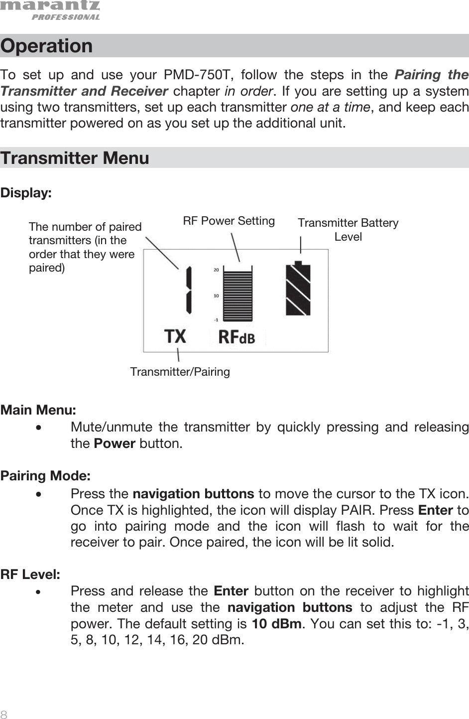   8   Operation  To set up and use your PMD-750T, follow the steps in the Pairing the Transmitter and Receiver chapter in order. If you are setting up a system using two transmitters, set up each transmitter one at a time, and keep each transmitter powered on as you set up the additional unit.    Transmitter Menu  Display:               Main Menu: • Mute/unmute the transmitter by quickly pressing and releasing the Power button.  Pairing Mode:  • Press the navigation buttons to move the cursor to the TX icon. Once TX is highlighted, the icon will display PAIR. Press Enter to go into pairing mode and the icon will flash to wait for the receiver to pair. Once paired, the icon will be lit solid.  RF Level:  • Press and release the Enter button on the receiver to highlight the meter and use the navigation buttons to adjust the RF power. The default setting is 10 dBm. You can set this to: -1, 3, 5, 8, 10, 12, 14, 16, 20 dBm. The number of paired transmitters (in the order that they were paired) RF Power Setting Transmitter Battery LevelTransmitter/Pairing