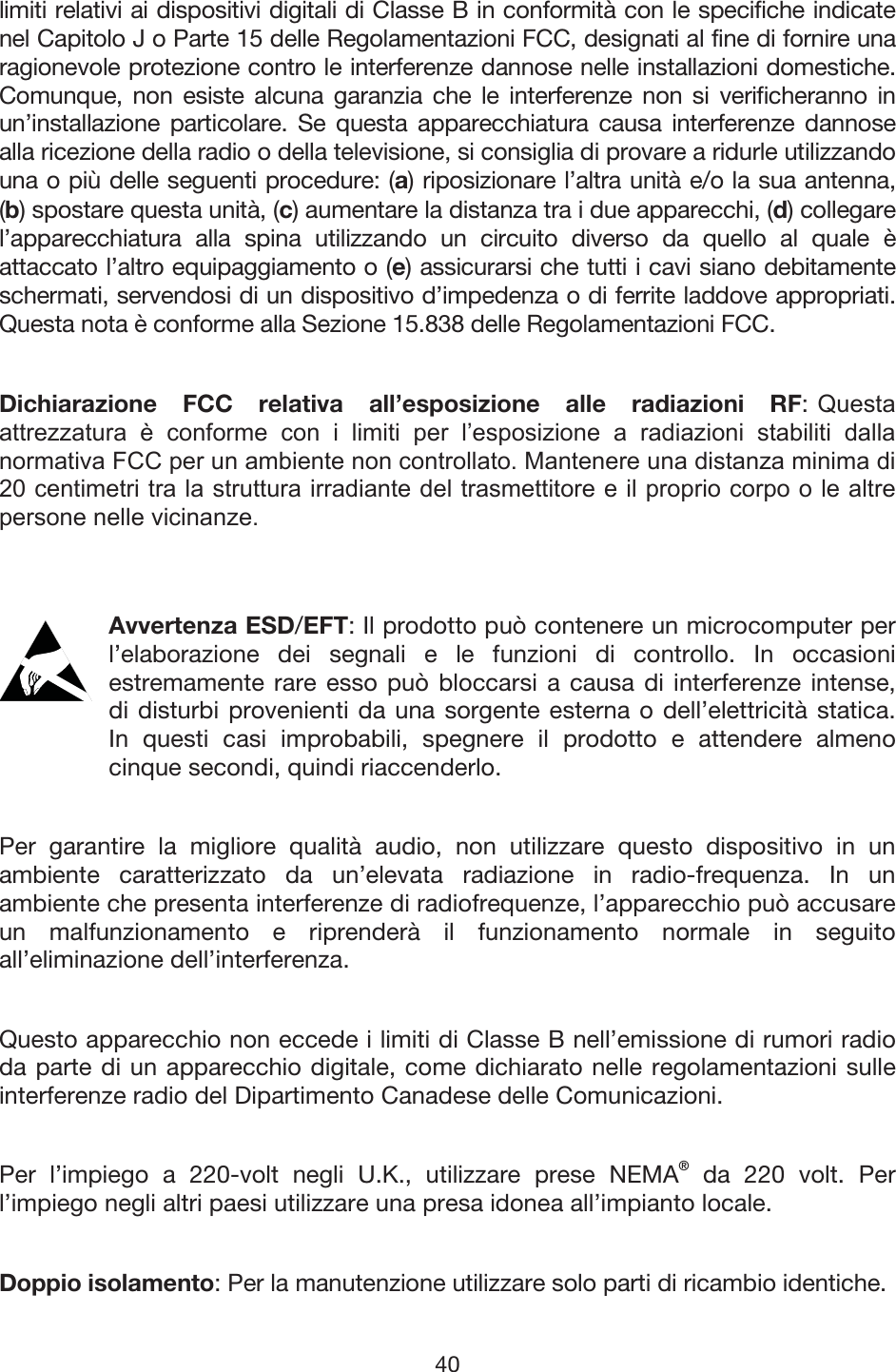 40 limiti relativi ai dispositivi digitali di Classe B in conformità con le specifiche indicate nel Capitolo J o Parte 15 delle Regolamentazioni FCC, designati al fine di fornire una ragionevole protezione contro le interferenze dannose nelle installazioni domestiche. Comunque, non esiste alcuna garanzia che le interferenze non si verificheranno in un’installazione particolare. Se questa apparecchiatura causa interferenze dannose alla ricezione della radio o della televisione, si consiglia di provare a ridurle utilizzando una o più delle seguenti procedure: (a) riposizionare l’altra unità e/o la sua antenna, (b) spostare questa unità, (c) aumentare la distanza tra i due apparecchi, (d) collegare l’apparecchiatura alla spina utilizzando un circuito diverso da quello al quale è attaccato l’altro equipaggiamento o (e) assicurarsi che tutti i cavi siano debitamente schermati, servendosi di un dispositivo d’impedenza o di ferrite laddove appropriati. Questa nota è conforme alla Sezione 15.838 delle Regolamentazioni FCC. Dichiarazione FCC relativa all’esposizione alle radiazioni RF: 4XHVWDDWWUH]]DWXUD q FRQIRUPH FRQ L OLPLWL SHU O¶HVSRVL]LRQH D UDGLD]LRQL VWDELOLWL GDOODQRUPDWLYD)&amp;&amp;SHUXQDPELHQWHQRQFRQWUROODWR0DQWHQHUHXQDGLVWDQ]DPLQLPDGLFHQWLPHWULWUDODVWUXWWXUDLUUDGLDQWHGHOWUDVPHWWLWRUHHLOSURSULRFRUSRROHDOWUHSHUVRQHQHOOHYLFLQDQ]HAvvertenza ESD/EFT: Il prodotto può contenere un microcomputer per l’elaborazione dei segnali e le funzioni di controllo. In occasioni estremamente rare esso può bloccarsi a causa di interferenze intense, di disturbi provenienti da una sorgente esterna o dell’elettricità statica. In questi casi improbabili, spegnere il prodotto e attendere almeno cinque secondi, quindi riaccenderlo. Per garantire la migliore qualità audio, non utilizzare questo dispositivo in un ambiente caratterizzato da un’elevata radiazione in radio-frequenza. In un ambiente che presenta interferenze di radiofrequenze, l’apparecchio può accusare un malfunzionamento e riprenderà il funzionamento normale in seguito all’eliminazione dell’interferenza. Questo apparecchio non eccede i limiti di Classe B nell’emissione di rumori radio da parte di un apparecchio digitale, come dichiarato nelle regolamentazioni sulle interferenze radio del Dipartimento Canadese delle Comunicazioni. Per l’impiego a 220-volt negli U.K., utilizzare prese NEMA® da 220 volt. Per l’impiego negli altri paesi utilizzare una presa idonea all’impianto locale. Doppio isolamento: Per la manutenzione utilizzare solo parti di ricambio identiche. 