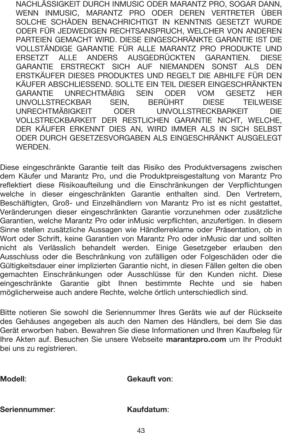 43 NACHLÄSSIGKEIT DURCH INMUSIC ODER MARANTZ PRO, SOGAR DANN, WENN INMUSIC, MARANTZ PRO ODER DEREN VERTRETER ÜBER SOLCHE SCHÄDEN BENACHRICHTIGT IN KENNTNIS GESETZT WURDE ODER FÜR JEDWEDIGEN RECHTSANSPRUCH, WELCHER VON ANDEREN PARTEIEN GEMACHT WIRD. DIESE EINGESCHRÄNKTE GARANTIE IST DIE VOLLSTÄNDIGE GARANTIE FÜR ALLE MARANTZ PRO PRODUKTE UND ERSETZT ALLE ANDERS AUSGEDRÜCKTEN GARANTIEN. DIESE GARANTIE ERSTRECKT SICH AUF NIEMANDEN SONST ALS DEN ERSTKÄUFER DIESES PRODUKTES UND REGELT DIE ABHILFE FÜR DEN KÄUFER ABSCHLIESSEND. SOLLTE EIN TEIL DIESER EINGESCHRÄNKTEN GARANTIE UNRECHTMÄßIG SEIN ODER VOM GESETZ HER UNVOLLSTRECKBAR SEIN, BERÜHRT DIESE TEILWEISE UNRECHTMÄßIGKEIT ODER UNVOLLSTRECKBARKEIT DIE VOLLSTRECKBARKEIT DER RESTLICHEN GARANTIE NICHT, WELCHE, DER KÄUFER ERKENNT DIES AN, WIRD IMMER ALS IN SICH SELBST ODER DURCH GESETZESVORGABEN ALS EINGESCHRÄNKT AUSGELEGT WERDEN. Diese eingeschränkte Garantie teilt das Risiko des Produktversagens zwischen dem Käufer und Marantz Pro, und die Produktpreisgestaltung von Marantz Pro reflektiert diese Risikoaufteilung und die Einschränkungen der Verpflichtungen welche in dieser eingeschränkten Garantie enthalten sind. Den Vertretern, Beschäftigten, Groß- und Einzelhändlern von Marantz Pro ist es nicht gestattet, Veränderungen dieser eingeschränkten Garantie vorzunehmen oder zusätzliche Garantien, welche Marantz Pro oder inMusic verpflichten, anzufertigen. In diesem Sinne stellen zusätzliche Aussagen wie Händlerreklame oder Präsentation, ob in Wort oder Schrift, keine Garantien von Marantz Pro oder inMusic dar und sollten nicht als Verlässlich behandelt werden. Einige Gesetzgeber erlauben den Ausschluss oder die Beschränkung von zufälligen oder Folgeschäden oder die Gültigkeitsdauer einer implizierten Garantie nicht, in diesen Fällen gelten die oben gemachten Einschränkungen oder Ausschlüsse für den Kunden nicht. Diese eingeschränkte Garantie gibt Ihnen bestimmte Rechte und sie haben möglicherweise auch andere Rechte, welche örtlich unterschiedlich sind.  Bitte notieren Sie sowohl die Seriennummer Ihres Geräts wie auf der Rückseite des Gehäuses angegeben als auch den Namen des Händlers, bei dem Sie das Gerät erworben haben. Bewahren Sie diese Informationen und Ihren Kaufbeleg für Ihre Akten auf. Besuchen Sie unsere Webseite marantzpro.com um Ihr Produkt bei uns zu registrieren. Modell:    Gekauft von: Seriennummer:   Kaufdatum:  