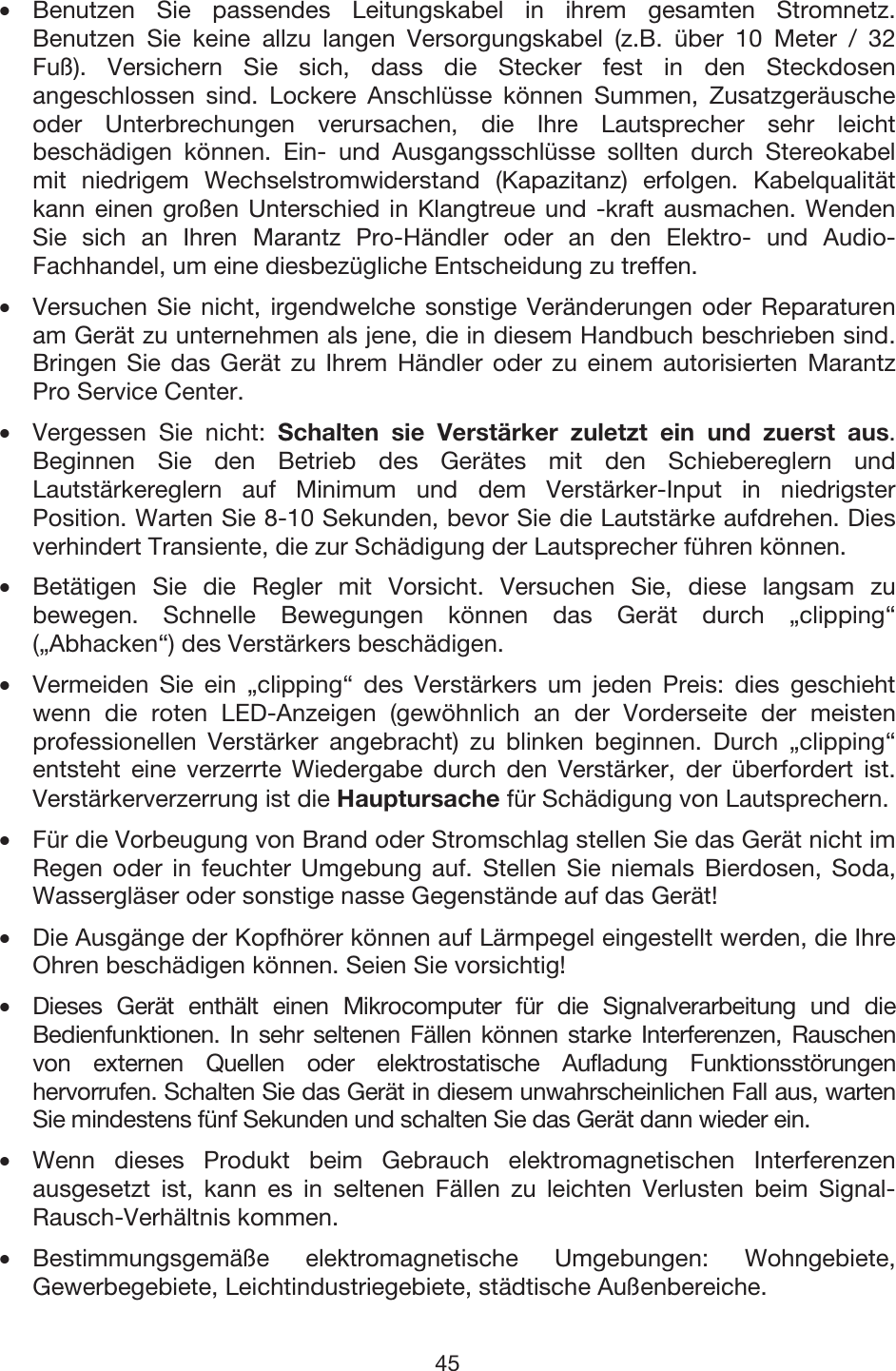 45 •Benutzen Sie passendes Leitungskabel in ihrem gesamten Stromnetz.Benutzen Sie keine allzu langen Versorgungskabel (z.B. über 10 Meter / 32Fuß). Versichern Sie sich, dass die Stecker fest in den Steckdosenangeschlossen sind. Lockere Anschlüsse können Summen, Zusatzgeräuscheoder Unterbrechungen verursachen, die Ihre Lautsprecher sehr leichtbeschädigen können. Ein- und Ausgangsschlüsse sollten durch Stereokabelmit niedrigem Wechselstromwiderstand (Kapazitanz) erfolgen. Kabelqualitätkann einen großen Unterschied in Klangtreue und -kraft ausmachen. WendenSie sich an Ihren Marantz Pro-Händler oder an den Elektro- und Audio-Fachhandel, um eine diesbezügliche Entscheidung zu treffen. •Versuchen Sie nicht, irgendwelche sonstige Veränderungen oder Reparaturenam Gerät zu unternehmen als jene, die in diesem Handbuch beschrieben sind.Bringen Sie das Gerät zu Ihrem Händler oder zu einem autorisierten MarantzPro Service Center. •Vergessen Sie nicht: Schalten sie Verstärker zuletzt ein und zuerst aus. Beginnen Sie den Betrieb des Gerätes mit den Schiebereglern undLautstärkereglern auf Minimum und dem Verstärker-Input in niedrigsterPosition. Warten Sie 8-10 Sekunden, bevor Sie die Lautstärke aufdrehen. Diesverhindert Transiente, die zur Schädigung der Lautsprecher führen können. •Betätigen Sie die Regler mit Vorsicht. Versuchen Sie, diese langsam zubewegen. Schnelle Bewegungen können das Gerät durch „clipping“(„Abhacken“) des Verstärkers beschädigen. •Vermeiden Sie ein „clipping“ des Verstärkers um jeden Preis: dies geschiehtwenn die roten LED-Anzeigen (gewöhnlich an der Vorderseite der meistenprofessionellen Verstärker angebracht) zu blinken beginnen. Durch „clipping“entsteht eine verzerrte Wiedergabe durch den Verstärker, der überfordert ist.Verstärkerverzerrung ist die Hauptursache für Schädigung von Lautsprechern.•Für die Vorbeugung von Brand oder Stromschlag stellen Sie das Gerät nicht im Regen oder in feuchter Umgebung auf. Stellen Sie niemals Bierdosen, Soda,Wassergläser oder sonstige nasse Gegenstände auf das Gerät! •Die Ausgänge der Kopfhörer können auf Lärmpegel eingestellt werden, die IhreOhren beschädigen können. Seien Sie vorsichtig! • Dieses Gerät enthält einen Mikrocomputer für die Signalverarbeitung und dieBedienfunktionen. In sehr seltenen Fällen können starke Interferenzen, Rauschenvon externen Quellen oder elektrostatische Aufladung Funktionsstörungenhervorrufen. Schalten Sie das Gerät in diesem unwahrscheinlichen Fall aus, warten Sie mindestens fünf Sekunden und schalten Sie das Gerät dann wieder ein. •Wenn dieses Produkt beim Gebrauch elektromagnetischen Interferenzenausgesetzt ist, kann es in seltenen Fällen zu leichten Verlusten beim Signal-Rausch-Verhältnis kommen. •Bestimmungsgemäße elektromagnetische Umgebungen: Wohngebiete,Gewerbegebiete, Leichtindustriegebiete, städtische Außenbereiche. 