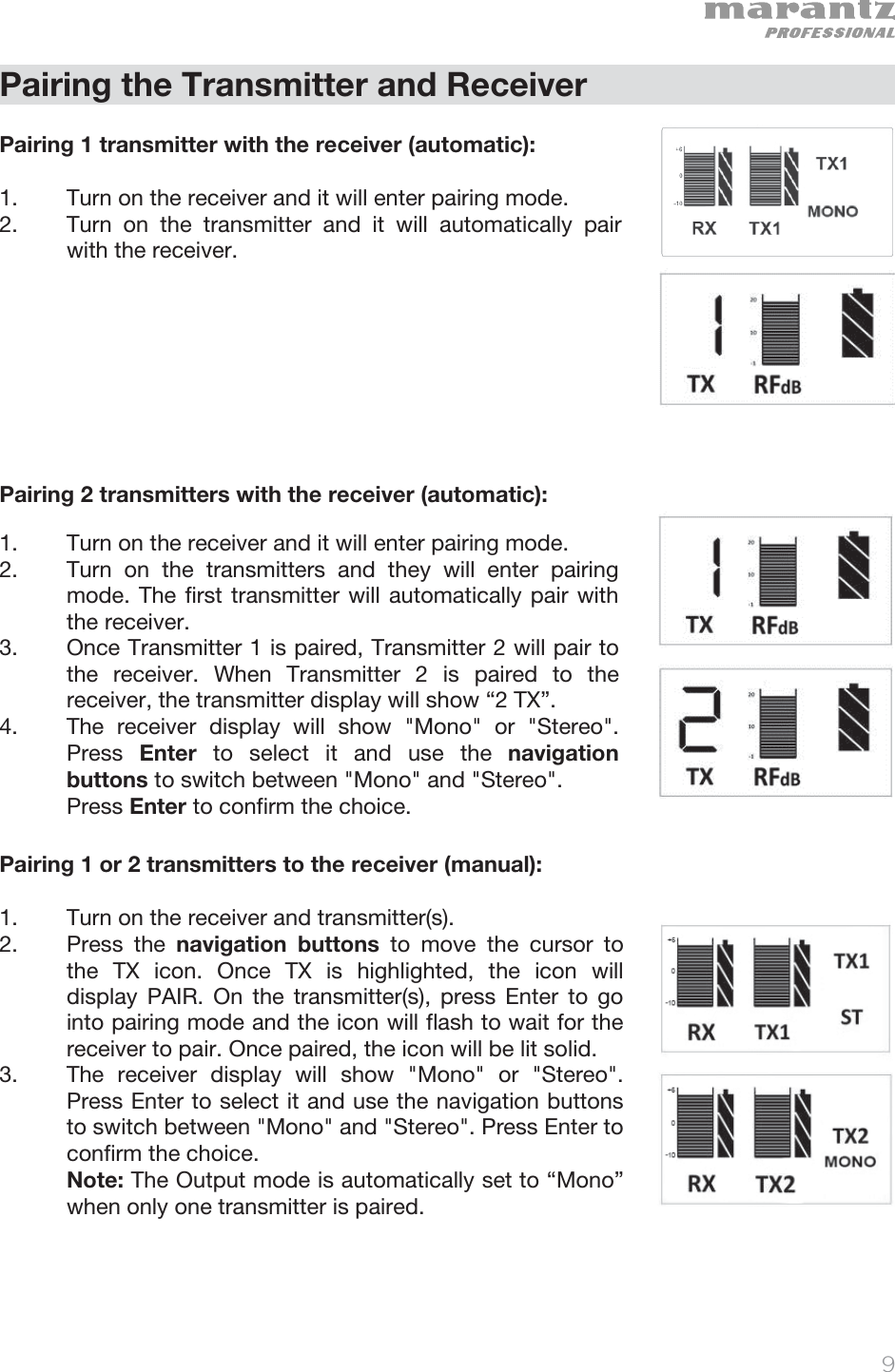   9   Pairing the Transmitter and Receiver  Pairing 1 transmitter with the receiver (automatic):  1. Turn on the receiver and it will enter pairing mode. 2. Turn on the transmitter and it will automatically pair with the receiver.        Pairing 2 transmitters with the receiver (automatic):   1. Turn on the receiver and it will enter pairing mode.  2. Turn on the transmitters and they will enter pairing mode. The first transmitter will automatically pair with the receiver.   3. Once Transmitter 1 is paired, Transmitter 2 will pair to the receiver. When Transmitter 2 is paired to the receiver, the transmitter display will show “2 TX”.   4. The receiver display will show &quot;Mono&quot; or &quot;Stereo&quot;. Press  Enter to select it and use the navigation buttons to switch between &quot;Mono&quot; and &quot;Stereo&quot;.   Press Enter to confirm the choice.   Pairing 1 or 2 transmitters to the receiver (manual):  1. Turn on the receiver and transmitter(s).  2. Press the navigation buttons to move the cursor to the TX icon. Once TX is highlighted, the icon will display PAIR. On the transmitter(s), press Enter to go into pairing mode and the icon will flash to wait for the receiver to pair. Once paired, the icon will be lit solid.  3. The receiver display will show &quot;Mono&quot; or &quot;Stereo&quot;. Press Enter to select it and use the navigation buttons to switch between &quot;Mono&quot; and &quot;Stereo&quot;. Press Enter to confirm the choice.   Note: The Output mode is automatically set to “Mono” when only one transmitter is paired.      