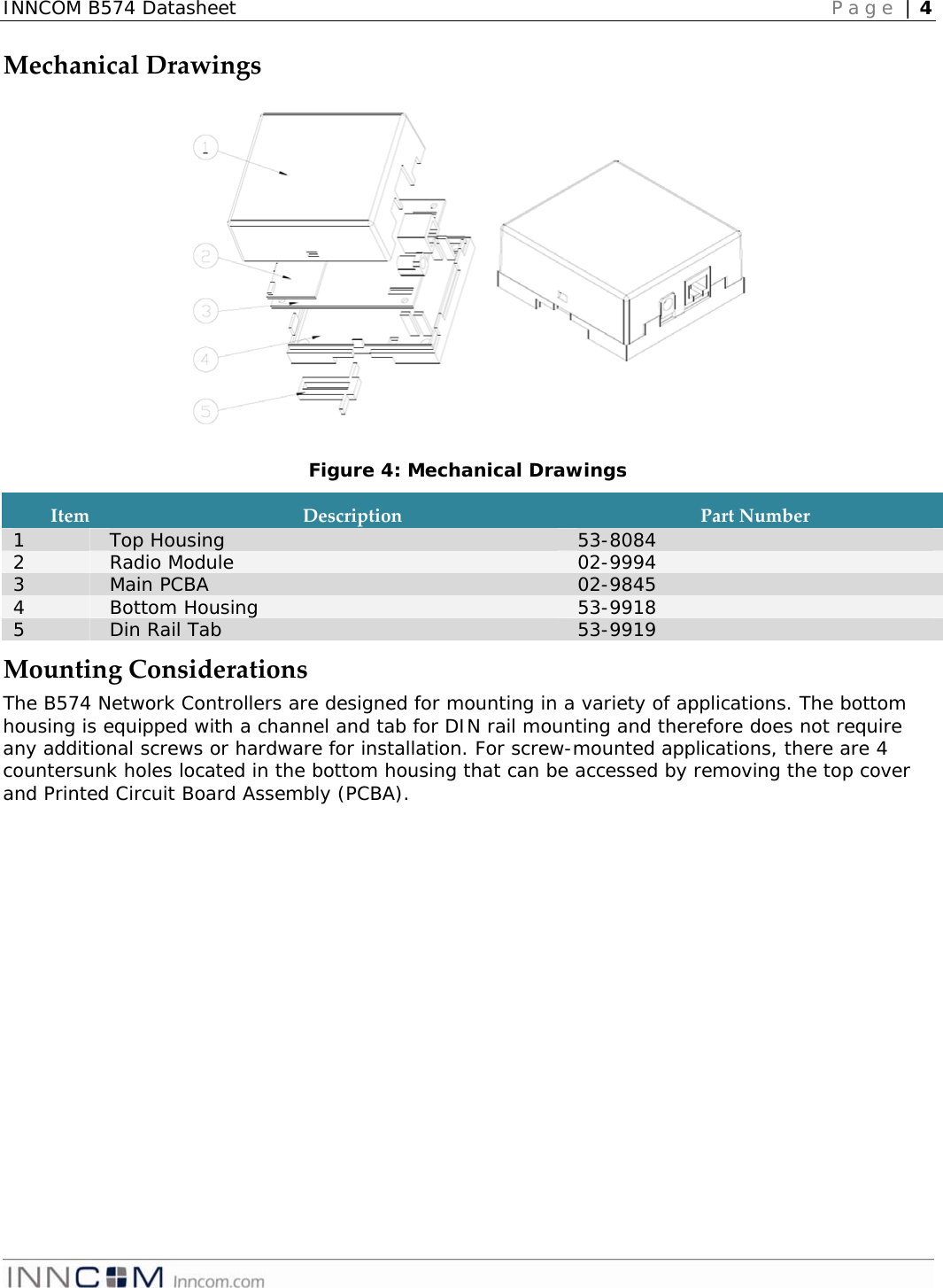 INNCOM B574 Datasheet   Page | 4   MechanicalDrawingsFigure 4: Mechanical Drawings ItemDescriptionPartNumber1  Top Housing  53-8084 2  Radio Module  02-9994 3  Main PCBA  02-9845 4  Bottom Housing  53-9918 5  Din Rail Tab  53-9919 MountingConsiderationsThe B574 Network Controllers are designed for mounting in a variety of applications. The bottom housing is equipped with a channel and tab for DIN rail mounting and therefore does not require any additional screws or hardware for installation. For screw-mounted applications, there are 4 countersunk holes located in the bottom housing that can be accessed by removing the top cover and Printed Circuit Board Assembly (PCBA). 