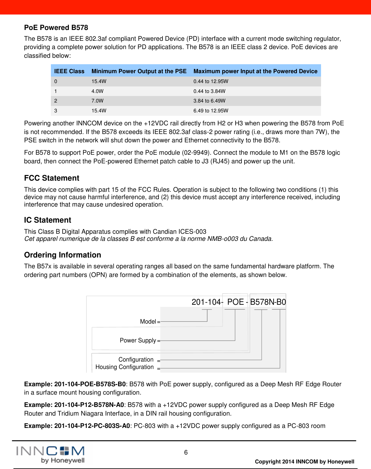  6  Copyright 2014 INNCOM by HoneywellPoE Powered B578 The B578 is an IEEE 802.3af compliant Powered Device (PD) interface with a current mode switching regulator, providing a complete power solution for PD applications. The B578 is an IEEE class 2 device. PoE devices are classified below: IEEE Class Minimum Power Output at the PSE Maximum power Input at the Powered Device 0 15.4W 0.44 to 12.95W 1 4.0W 0.44 to 3.84W 2 7.0W 3.84 to 6.49W 3 15.4W 6.49 to 12.95W Powering another INNCOM device on the +12VDC rail directly from H2 or H3 when powering the B578 from PoE is not recommended. If the B578 exceeds its IEEE 802.3af class-2 power rating (i.e., draws more than 7W), the PSE switch in the network will shut down the power and Ethernet connectivity to the B578. For B578 to support PoE power, order the PoE module (02-9949). Connect the module to M1 on the B578 logic board, then connect the PoE-powered Ethernet patch cable to J3 (RJ45) and power up the unit.  FCC Statement This device complies with part 15 of the FCC Rules. Operation is subject to the following two conditions (1) this device may not cause harmful interference, and (2) this device must accept any interference received, including interference that may cause undesired operation.  IC Statement This Class B Digital Apparatus complies with Candian ICES-003  Cet apparel numerique de la classes B est conforme a la norme NMB-o003 du Canada. Ordering Information The B57x is available in several operating ranges all based on the same fundamental hardware platform. The ordering part numbers (OPN) are formed by a combination of the elements, as shown below. Model =Power Supply =Configuration ==201-104- POE - B578N B0-Housing Configuration Example: 201-104-POE-B578S-B0: B578 with PoE power supply, configured as a Deep Mesh RF Edge Router in a surface mount housing configuration.  Example: 201-104-P12-B578N-A0: B578 with a +12VDC power supply configured as a Deep Mesh RF Edge Router and Tridium Niagara Interface, in a DIN rail housing configuration.  Example: 201-104-P12-PC-803S-A0: PC-803 with a +12VDC power supply configured as a PC-803 room 