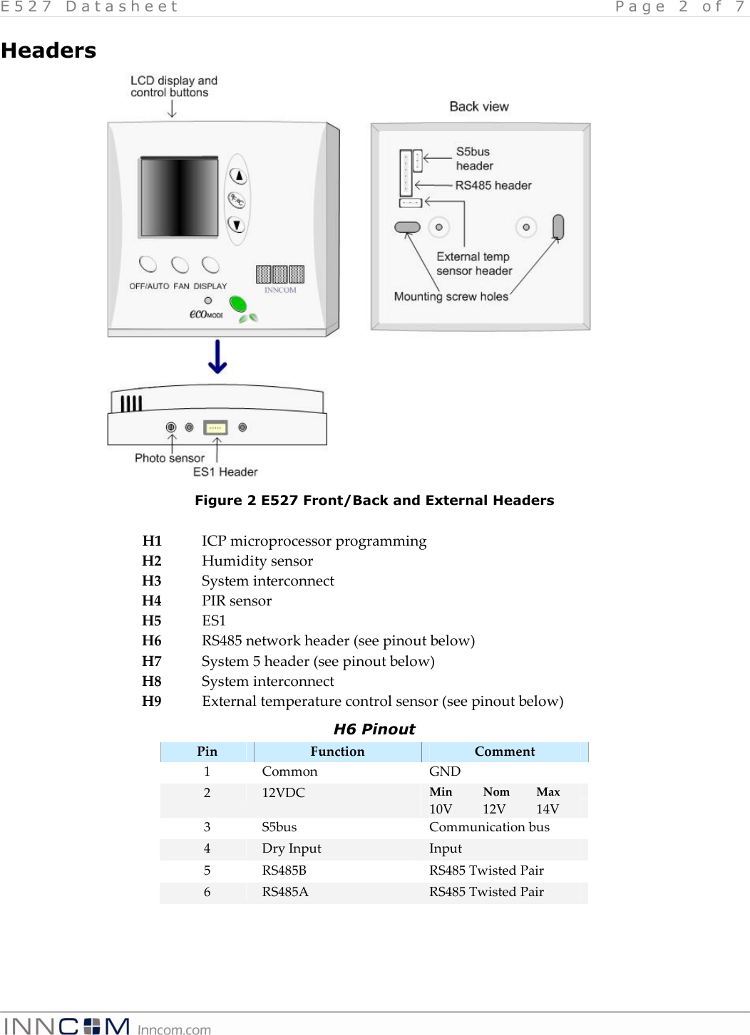 E 5 2 7   D a t a s h e e t   P a g e   2   o f   7    Headers                  H1  ICP microprocessor programming H2  Humidity sensor H3  System interconnect H4  PIR sensor H5  ES1 H6  RS485 network header (see pinout below) H7  System 5 header (see pinout below) H8  System interconnect H9  External temperature control sensor (see pinout below) H6 Pinout Pin  Function  Comment 1  Common  GND Min  Nom  Max 2  12VDC 10V  12V 14V 3  S5bus  Communication bus 4  Dry Input  Input 5  RS485B  RS485 Twisted Pair 6  RS485A  RS485 Twisted Pair  Figure 2 E527 Front/Back and External Headers 