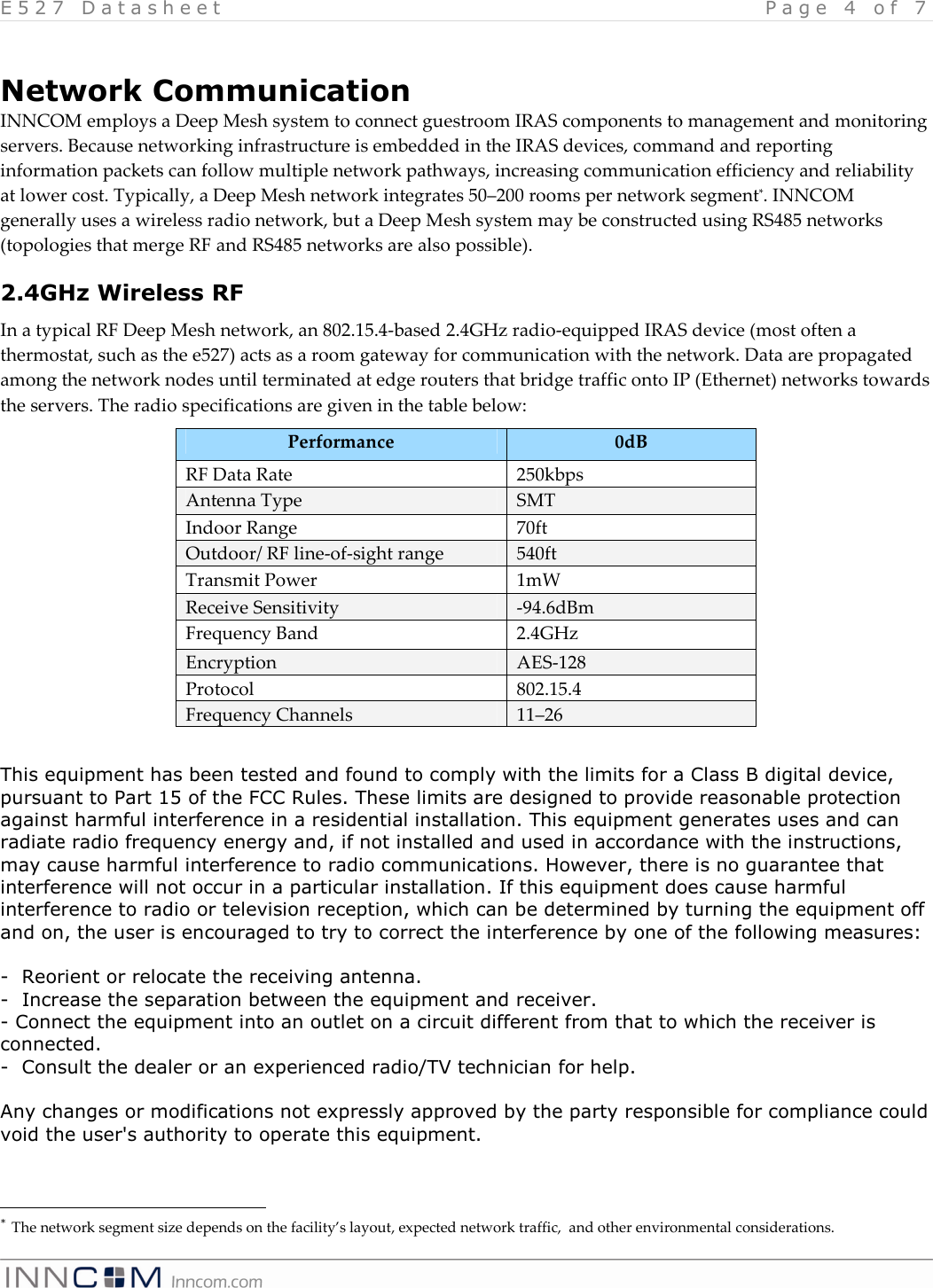 E 5 2 7   D a t a s h e e t   P a g e   4   o f   7     Network Communication INNCOM employs a Deep Mesh system to connect guestroom IRAS components to management and monitoring servers. Because networking infrastructure is embedded in the IRAS devices, command and reporting information packets can follow multiple network pathways, increasing communication efficiency and reliability at lower cost. Typically, a Deep Mesh network integrates 50&ndash;200 rooms per network segment*. INNCOM generally uses a wireless radio network, but a Deep Mesh system may be constructed using RS485 networks (topologies that merge RF and RS485 networks are also possible). 2.4GHz Wireless RF In a typical RF Deep Mesh network, an 802.15.4-based 2.4GHz radio-equipped IRAS device (most often a thermostat, such as the e527) acts as a room gateway for communication with the network. Data are propagated among the network nodes until terminated at edge routers that bridge traffic onto IP (Ethernet) networks towards the servers. The radio specifications are given in the table below: Performance  0dB RF Data Rate  250kbps Antenna Type  SMT Indoor Range   70ft Outdoor/ RF line-of-sight range  540ft Transmit Power  1mW  Receive Sensitivity  -94.6dBm Frequency Band  2.4GHz Encryption  AES-128 Protocol  802.15.4 Frequency Channels  11&ndash;26  This equipment has been tested and found to comply with the limits for a Class B digital device, pursuant to Part 15 of the FCC Rules. These limits are designed to provide reasonable protection against harmful interference in a residential installation. This equipment generates uses and can radiate radio frequency energy and, if not installed and used in accordance with the instructions, may cause harmful interference to radio communications. However, there is no guarantee that interference will not occur in a particular installation. If this equipment does cause harmful interference to radio or television reception, which can be determined by turning the equipment off and on, the user is encouraged to try to correct the interference by one of the following measures:  -  Reorient or relocate the receiving antenna. -  Increase the separation between the equipment and receiver. - Connect the equipment into an outlet on a circuit different from that to which the receiver is connected. -  Consult the dealer or an experienced radio/TV technician for help.  Any changes or modifications not expressly approved by the party responsible for compliance could void the user's authority to operate this equipment.                                             * The network segment size depends on the facility&rsquo;s layout, expected network traffic,  and other environmental considerations. 