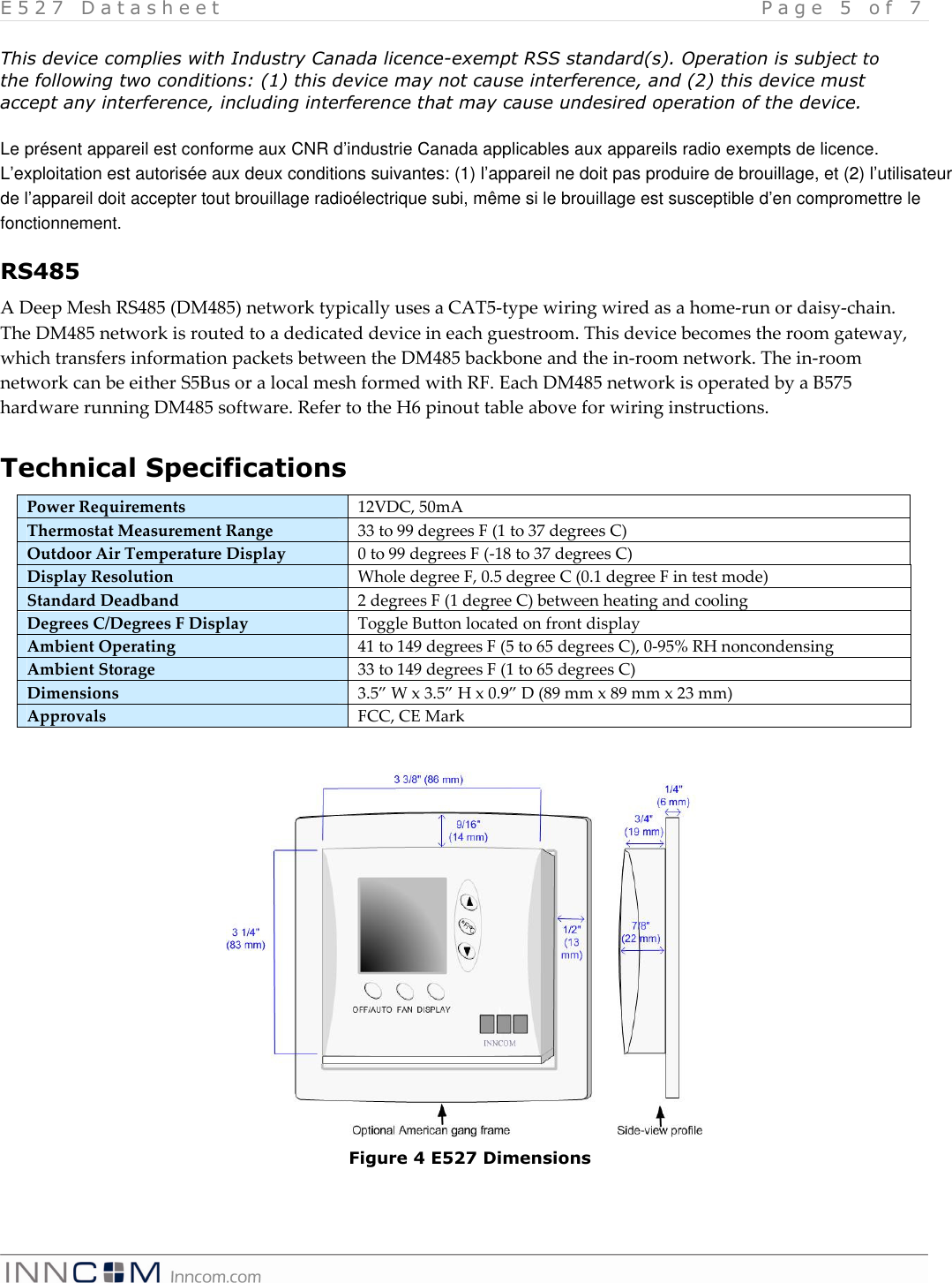 E 5 2 7   D a t a s h e e t   P a g e   5   o f   7    This device complies with Industry Canada licence-exempt RSS standard(s). Operation is subject to the following two conditions: (1) this device may not cause interference, and (2) this device must accept any interference, including interference that may cause undesired operation of the device.  Le pr&eacute;sent appareil est conforme aux CNR d&rsquo;industrie Canada applicables aux appareils radio exempts de licence.L&rsquo;exploitation est autoris&eacute;e aux deux conditions suivantes: (1) l&rsquo;appareil ne doit pas produire de brouillage, et (2) l&rsquo;utilisateurde l&rsquo;appareil doit accepter tout brouillage radio&eacute;lectrique subi, m&ecirc;me si le brouillage est susceptible d&rsquo;en compromettre lefonctionnement.RS485 A Deep Mesh RS485 (DM485) network typically uses a CAT5-type wiring wired as a home-run or daisy-chain. The DM485 network is routed to a dedicated device in each guestroom. This device becomes the room gateway, which transfers information packets between the DM485 backbone and the in-room network. The in-room network can be either S5Bus or a local mesh formed with RF. Each DM485 network is operated by a B575 hardware running DM485 software. Refer to the H6 pinout table above for wiring instructions. Technical Specifications Power Requirements  12VDC, 50mA Thermostat Measurement Range  33 to 99 degrees F (1 to 37 degrees C) Outdoor Air Temperature Display  0 to 99 degrees F (-18 to 37 degrees C) Display Resolution  Whole degree F, 0.5 degree C (0.1 degree F in test mode) Standard Deadband  2 degrees F (1 degree C) between heating and cooling Degrees C/Degrees F Display  Toggle Button located on front display Ambient Operating  41 to 149 degrees F (5 to 65 degrees C), 0-95% RH noncondensing Ambient Storage  33 to 149 degrees F (1 to 65 degrees C) Dimensions  3.5&rdquo; W x 3.5&rdquo; H x 0.9&rdquo; D (89 mm x 89 mm x 23 mm) Approvals  FCC, CE Mark              Figure 4 E527 Dimensions 