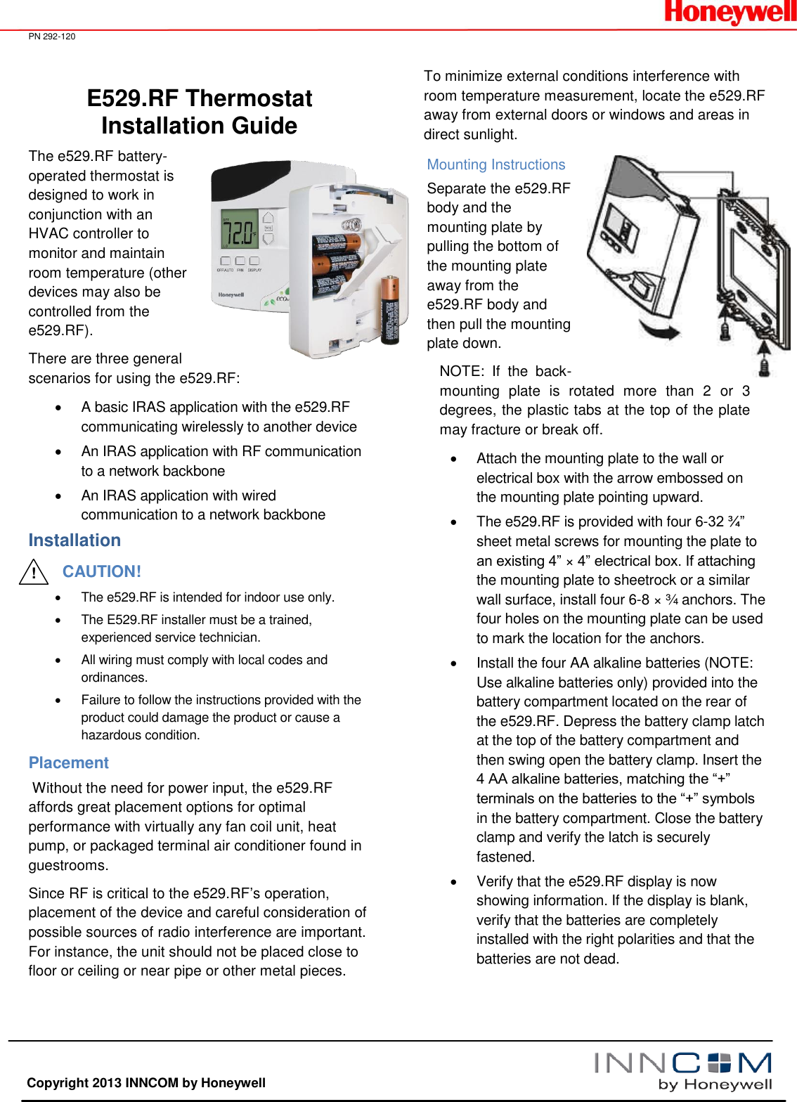  PN 292-120   Copyright 2013 INNCOM by Honeywell E529.RF Thermostat Installation Guide The e529.RF battery-operated thermostat is designed to work in conjunction with an HVAC controller to monitor and maintain room temperature (other devices may also be controlled from the e529.RF).  There are three general scenarios for using the e529.RF:   A basic IRAS application with the e529.RF communicating wirelessly to another device   An IRAS application with RF communication to a network backbone   An IRAS application with wired communication to a network backbone Installation CAUTION!   The e529.RF is intended for indoor use only.   The E529.RF installer must be a trained, experienced service technician.   All wiring must comply with local codes and ordinances.   Failure to follow the instructions provided with the product could damage the product or cause a hazardous condition. Placement  Without the need for power input, the e529.RF affords great placement options for optimal performance with virtually any fan coil unit, heat pump, or packaged terminal air conditioner found in guestrooms. Since RF is critical to the e529.RF’s operation, placement of the device and careful consideration of possible sources of radio interference are important. For instance, the unit should not be placed close to floor or ceiling or near pipe or other metal pieces. To minimize external conditions interference with room temperature measurement, locate the e529.RF away from external doors or windows and areas in direct sunlight. Mounting Instructions Separate the e529.RF body and the mounting plate by pulling the bottom of the mounting plate away from the e529.RF body and then pull the mounting plate down. NOTE:  If  the  back-mounting  plate  is  rotated  more  than  2  or  3 degrees, the plastic tabs at the top of the plate may fracture or break off.   Attach the mounting plate to the wall or electrical box with the arrow embossed on the mounting plate pointing upward.    The e529.RF is provided with four 6-32 ¾” sheet metal screws for mounting the plate to an existing 4” × 4” electrical box. If attaching the mounting plate to sheetrock or a similar wall surface, install four 6-8 × ¾ anchors. The four holes on the mounting plate can be used to mark the location for the anchors.    Install the four AA alkaline batteries (NOTE: Use alkaline batteries only) provided into the battery compartment located on the rear of the e529.RF. Depress the battery clamp latch at the top of the battery compartment and then swing open the battery clamp. Insert the 4 AA alkaline batteries, matching the “+” terminals on the batteries to the “+” symbols in the battery compartment. Close the battery clamp and verify the latch is securely fastened.   Verify that the e529.RF display is now showing information. If the display is blank, verify that the batteries are completely installed with the right polarities and that the batteries are not dead. !