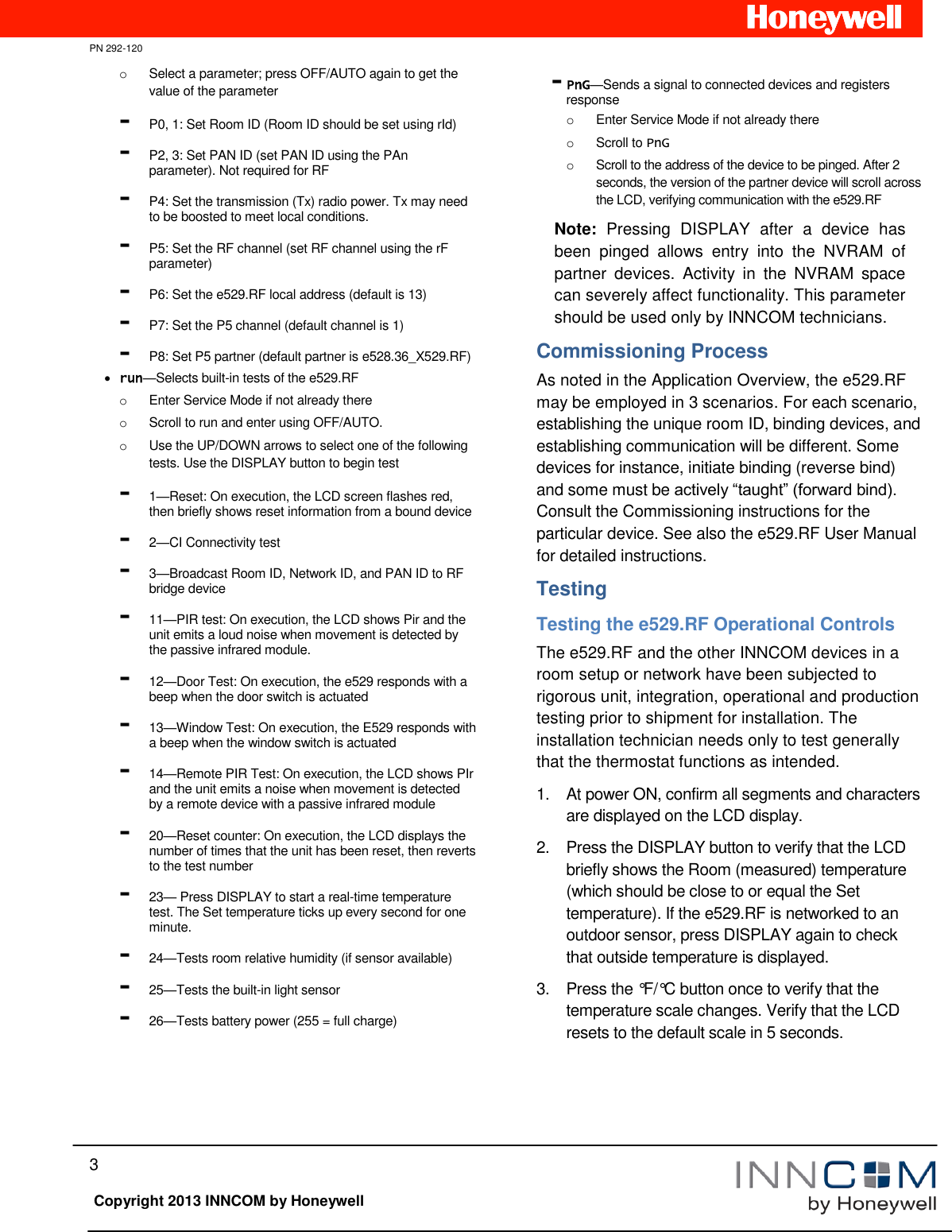   PN 292-120 3   Copyright 2013 INNCOM by Honeywell o  Select a parameter; press OFF/AUTO again to get the value of the parameter - P0, 1: Set Room ID (Room ID should be set using rId)  - P2, 3: Set PAN ID (set PAN ID using the PAn parameter). Not required for RF - P4: Set the transmission (Tx) radio power. Tx may need to be boosted to meet local conditions. - P5: Set the RF channel (set RF channel using the rF parameter) - P6: Set the e529.RF local address (default is 13)  - P7: Set the P5 channel (default channel is 1)  - P8: Set P5 partner (default partner is e528.36_X529.RF)  run—Selects built-in tests of the e529.RF o  Enter Service Mode if not already there o  Scroll to run and enter using OFF/AUTO. o  Use the UP/DOWN arrows to select one of the following tests. Use the DISPLAY button to begin test - 1—Reset: On execution, the LCD screen flashes red, then briefly shows reset information from a bound device - 2—CI Connectivity test - 3—Broadcast Room ID, Network ID, and PAN ID to RF bridge device - 11—PIR test: On execution, the LCD shows Pir and the unit emits a loud noise when movement is detected by the passive infrared module. - 12—Door Test: On execution, the e529 responds with a beep when the door switch is actuated - 13—Window Test: On execution, the E529 responds with a beep when the window switch is actuated - 14—Remote PIR Test: On execution, the LCD shows PIr and the unit emits a noise when movement is detected by a remote device with a passive infrared module - 20—Reset counter: On execution, the LCD displays the number of times that the unit has been reset, then reverts to the test number - 23— Press DISPLAY to start a real-time temperature test. The Set temperature ticks up every second for one minute. - 24—Tests room relative humidity (if sensor available) - 25—Tests the built-in light sensor - 26—Tests battery power (255 = full charge) - PnG—Sends a signal to connected devices and registers response  o  Enter Service Mode if not already there o  Scroll to PnG o  Scroll to the address of the device to be pinged. After 2 seconds, the version of the partner device will scroll across the LCD, verifying communication with the e529.RF Note:  Pressing  DISPLAY  after  a  device  has been  pinged  allows  entry  into  the  NVRAM  of partner  devices.  Activity  in  the  NVRAM  space can severely affect functionality. This parameter should be used only by INNCOM technicians. Commissioning Process As noted in the Application Overview, the e529.RF may be employed in 3 scenarios. For each scenario, establishing the unique room ID, binding devices, and establishing communication will be different. Some devices for instance, initiate binding (reverse bind) and some must be actively “taught” (forward bind). Consult the Commissioning instructions for the particular device. See also the e529.RF User Manual for detailed instructions. Testing Testing the e529.RF Operational Controls The e529.RF and the other INNCOM devices in a room setup or network have been subjected to rigorous unit, integration, operational and production testing prior to shipment for installation. The installation technician needs only to test generally that the thermostat functions as intended. 1.  At power ON, confirm all segments and characters are displayed on the LCD display. 2.  Press the DISPLAY button to verify that the LCD briefly shows the Room (measured) temperature (which should be close to or equal the Set temperature). If the e529.RF is networked to an outdoor sensor, press DISPLAY again to check that outside temperature is displayed. 3.  Press the °F/°C button once to verify that the temperature scale changes. Verify that the LCD resets to the default scale in 5 seconds.