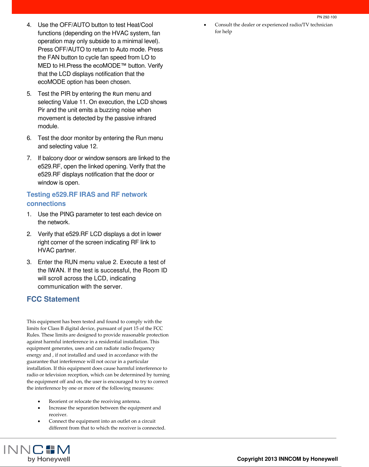       PN 292-100  Copyright 2013 INNCOM by Honeywell  4.  Use the OFF/AUTO button to test Heat/Cool functions (depending on the HVAC system, fan operation may only subside to a minimal level). Press OFF/AUTO to return to Auto mode. Press the FAN button to cycle fan speed from LO to MED to HI.Press the ecoMODE™ button. Verify that the LCD displays notification that the ecoMODE option has been chosen.  5.  Test the PIR by entering the Run menu and selecting Value 11. On execution, the LCD shows Pir and the unit emits a buzzing noise when movement is detected by the passive infrared module. 6.  Test the door monitor by entering the Run menu and selecting value 12.  7.  If balcony door or window sensors are linked to the e529.RF, open the linked opening. Verify that the e529.RF displays notification that the door or window is open. Testing e529.RF IRAS and RF network connections 1.  Use the PING parameter to test each device on the network. 2.  Verify that e529.RF LCD displays a dot in lower right corner of the screen indicating RF link to HVAC partner. 3.  Enter the RUN menu value 2. Execute a test of the IWAN. If the test is successful, the Room ID will scroll across the LCD, indicating communication with the server. FCC Statement  This equipment has been tested and found to comply with the limits for Class B digital device, pursuant of part 15 of the FCC Rules. These limits are designed to provide reasonable protection against harmful interference in a residential installation. This equipment generates, uses and can radiate radio frequency energy and , if not installed and used in accordance with the guarantee that interference will not occur in a particular installation. If this equipment does cause harmful interference to radio or television reception, which can be determined by turning the equipment off and on, the user is encouraged to try to correct the interference by one or more of the following measures:   Reorient or relocate the receiving antenna.  Increase the separation between the equipment and receiver.  Connect the equipment into an outlet on a circuit different from that to which the receiver is connected.   Consult the dealer or experienced radio/TV technician for help 