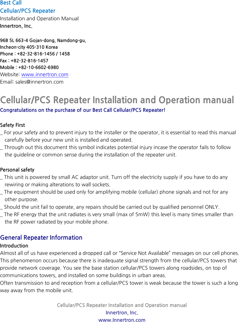 Cellular/PCS Repeater Installation and Operation manual Innertron, Inc. www.Innertron.com  Best Call   Cellular/PCS Repeater Installation and Operation Manual Innertron, Inc.  96B 5L 663-4 Gojan-dong, Namdong-gu, Incheon-city 405-310 Korea Phone : +82-32-816-1456 / 1458 Fax : +82-32-816-1457 Mobile : +82-10-6602-6980 Website: www.innertron.com Email: sales@innertron.com  Cellular/PCS Repeater Installation and Operation manual Congratulations on the purchase of our Best Call Cellular/PCS Repeater!  Safety First _ For your safety and to prevent injury to the installer or the operator, it is essential to read this manual carefully before your new unit is installed and operated. _ Through out this document this symbol indicates potential injury incase the operator fails to follow   the guideline or common sense during the installation of the repeater unit.  Personal safety _ This unit is powered by small AC adaptor unit. Turn off the electricity supply if you have to do any   rewiring or making alterations to wall sockets. _ The equipment should be used only for amplifying mobile (cellular) phone signals and not for any   other purpose. _ Should the unit fail to operate, any repairs should be carried out by qualified personnel ONLY. _ The RF energy that the unit radiates is very small (max of 5mW) this level is many times smaller than   the RF power radiated by your mobile phone.  General Repeater Information Introduction Almost all of us have experienced a dropped call or “Service Not Available” messages on our cell phones. This phenomenon occurs because there is inadequate signal strength from the cellular/PCS towers that provide network coverage. You see the base station cellular/PCS towers along roadsides, on top of communications towers, and installed on some buildings in urban areas. Often transmission to and reception from a cellular/PCS tower is weak because the tower is such a long way away from the mobile unit.   