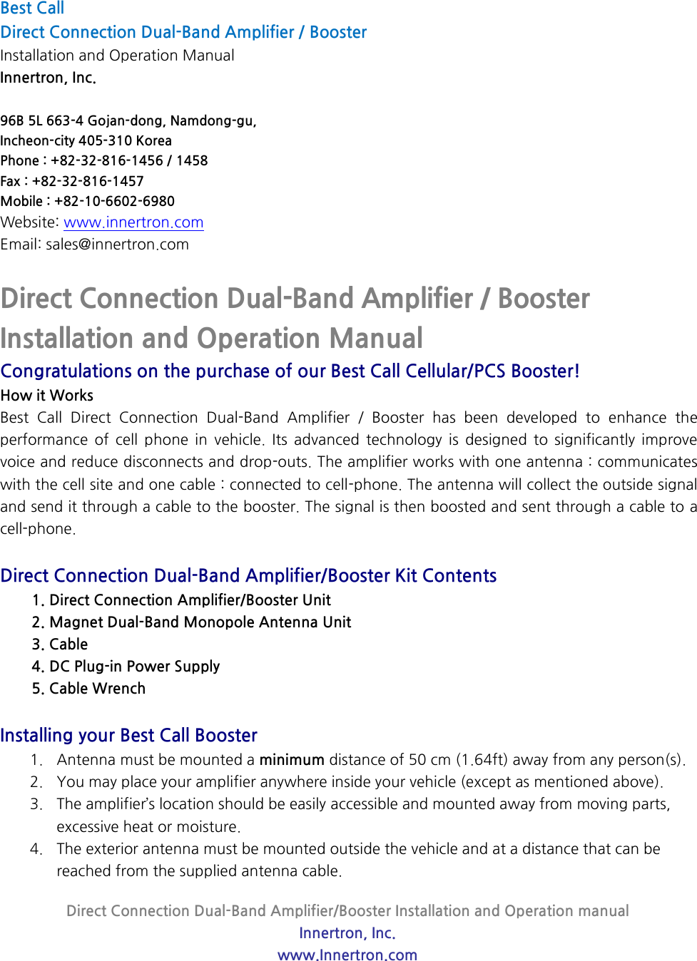 Direct Connection Dual-Band Amplifier/Booster Installation and Operation manual Innertron, Inc. www.Innertron.com  Best Call   Direct Connection Dual-Band Amplifier / Booster Installation and Operation Manual Innertron, Inc.  96B 5L 663-4 Gojan-dong, Namdong-gu, Incheon-city 405-310 Korea Phone : +82-32-816-1456 / 1458 Fax : +82-32-816-1457 Mobile : +82-10-6602-6980 Website: www.innertron.com Email: sales@innertron.com  Direct Connection Dual-Band Amplifier / Booster Installation and Operation Manual Congratulations on the purchase of our Best Call Cellular/PCS Booster! How it Works   Best  Call  Direct  Connection  Dual-Band  Amplifier  /  Booster  has  been  developed  to  enhance  the performance  of  cell  phone  in  vehicle.  Its  advanced  technology  is  designed  to  significantly  improve voice and reduce disconnects and drop-outs. The amplifier works with one antenna : communicates with the cell site and one cable : connected to cell-phone. The antenna will collect the outside signal and send it through a cable to the booster. The signal is then boosted and sent through a cable to a cell-phone.  Direct Connection Dual-Band Amplifier/Booster Kit Contents 1. Direct Connection Amplifier/Booster Unit 2. Magnet Dual-Band Monopole Antenna Unit 3. Cable 4. DC Plug-in Power Supply 5. Cable Wrench  Installing your Best Call Booster 1. Antenna must be mounted a minimum distance of 50 cm (1.64ft) away from any person(s). 2. You may place your amplifier anywhere inside your vehicle (except as mentioned above).   3. The amplifier’s location should be easily accessible and mounted away from moving parts, excessive heat or moisture. 4. The exterior antenna must be mounted outside the vehicle and at a distance that can be reached from the supplied antenna cable. 