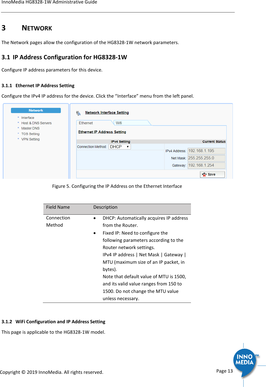InnoMedia HG8328-1W Administrative Guide      Page 13            Copyright &copy; 2019 InnoMedia. All rights reserved.         3  NETWORK The Network pages allow the configuration of the HG8328-1W network parameters.  3.1 IP Address Configuration for HG8328-1W Configure IP address parameters for this device.  3.1.1 Ethernet IP Address Setting Configure the IPv4 IP address for the device. Click the &ldquo;Interface&rdquo; menu from the left panel.   Figure 5. Configuring the IP Address on the Ethernet Interface  Field Name Description Connection Method  DHCP: Automatically acquires IP address from the Router.    Fixed IP: Need to configure the following parameters according to the Router network settings. IPv4 IP address | Net Mask | Gateway | MTU (maximum size of an IP packet, in bytes).  Note that default value of MTU is 1500, and its valid value ranges from 150 to 1500. Do not change the MTU value unless necessary.  3.1.2 WiFi Configuration and IP Address Setting This page is applicable to the HG8328-1W model. 