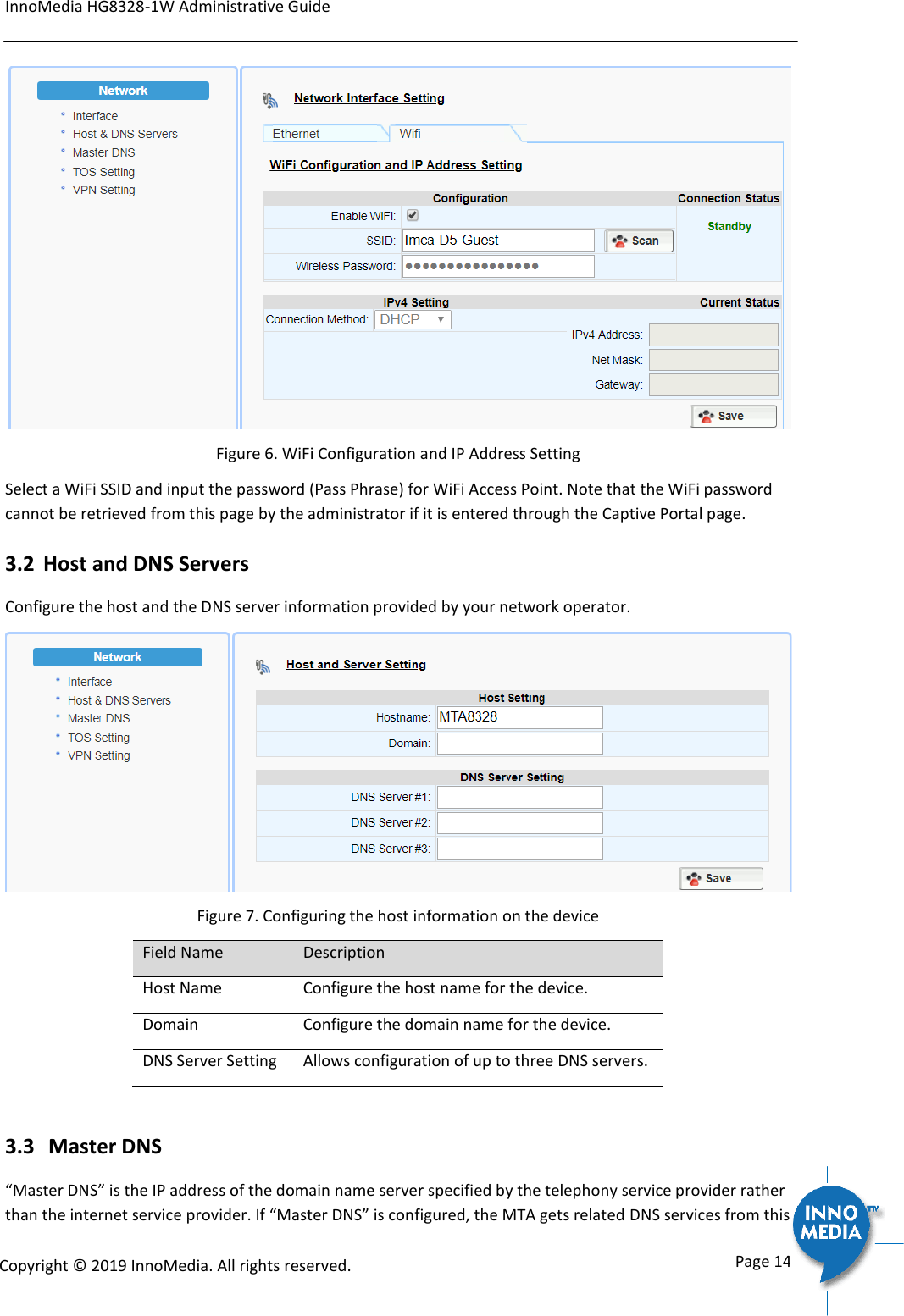InnoMedia HG8328-1W Administrative Guide      Page 14            Copyright &copy; 2019 InnoMedia. All rights reserved.          Figure 6. WiFi Configuration and IP Address Setting Select a WiFi SSID and input the password (Pass Phrase) for WiFi Access Point. Note that the WiFi password cannot be retrieved from this page by the administrator if it is entered through the Captive Portal page. 3.2 Host and DNS Servers Configure the host and the DNS server information provided by your network operator.  Figure 7. Configuring the host information on the device Field Name Description Host Name Configure the host name for the device.  Domain Configure the domain name for the device. DNS Server Setting Allows configuration of up to three DNS servers.  3.3  Master DNS &ldquo;Master DNS&rdquo; is the IP address of the domain name server specified by the telephony service provider rather than the internet service provider. If &ldquo;Master DNS&rdquo; is configured, the MTA gets related DNS services from this 