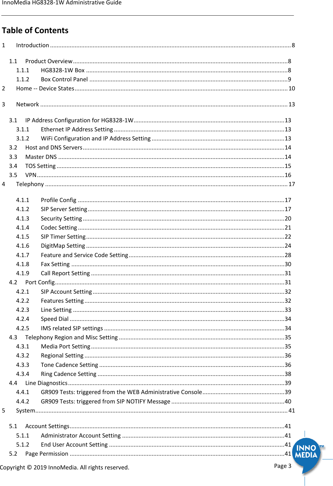 InnoMedia HG8328-1W Administrative Guide      Page 3            Copyright &copy; 2019 InnoMedia. All rights reserved.         Table of Contents 1 Introduction ................................................................................................................................................... 8 1.1 Product Overview ................................................................................................................................... 8 1.1.1 HG8328-1W Box ........................................................................................................................... 8 1.1.2 Box Control Panel ......................................................................................................................... 9 2 Home -- Device States .................................................................................................................................. 10 3 Network ....................................................................................................................................................... 13 3.1 IP Address Configuration for HG8328-1W ............................................................................................ 13 3.1.1 Ethernet IP Address Setting ........................................................................................................ 13 3.1.2 WiFi Configuration and IP Address Setting ................................................................................. 13 3.2 Host and DNS Servers ........................................................................................................................... 14 3.3 Master DNS .......................................................................................................................................... 14 3.4 TOS Setting ........................................................................................................................................... 15 3.5 VPN ....................................................................................................................................................... 16 4 Telephony .................................................................................................................................................... 17 4.1.1 Profile Config .............................................................................................................................. 17 4.1.2 SIP Server Setting ........................................................................................................................ 17 4.1.3 Security Setting ........................................................................................................................... 20 4.1.4 Codec Setting .............................................................................................................................. 21 4.1.5 SIP Timer Setting ......................................................................................................................... 22 4.1.6 DigitMap Setting ......................................................................................................................... 24 4.1.7 Feature and Service Code Setting ............................................................................................... 28 4.1.8 Fax Setting .................................................................................................................................. 30 4.1.9 Call Report Setting ...................................................................................................................... 31 4.2 Port Config ............................................................................................................................................ 31 4.2.1 SIP Account Setting ..................................................................................................................... 32 4.2.2 Features Setting .......................................................................................................................... 32 4.2.3 Line Setting ................................................................................................................................. 33 4.2.4 Speed Dial ................................................................................................................................... 34 4.2.5 IMS related SIP settings .............................................................................................................. 34 4.3 Telephony Region and Misc Setting ..................................................................................................... 35 4.3.1 Media Port Setting ...................................................................................................................... 35 4.3.2 Regional Setting .......................................................................................................................... 36 4.3.3 Tone Cadence Setting ................................................................................................................. 36 4.3.4 Ring Cadence Setting .................................................................................................................. 38 4.4 Line Diagnostics .................................................................................................................................... 39 4.4.1 GR909 Tests: triggered from the WEB Administrative Console .................................................. 39 4.4.2 GR909 Tests: triggered from SIP NOTIFY Message ..................................................................... 40 5 System .......................................................................................................................................................... 41 5.1 Account Settings ................................................................................................................................... 41 5.1.1 Administrator Account Setting ................................................................................................... 41 5.1.2 End User Account Setting ........................................................................................................... 41 5.2 Page Permission ................................................................................................................................... 41 