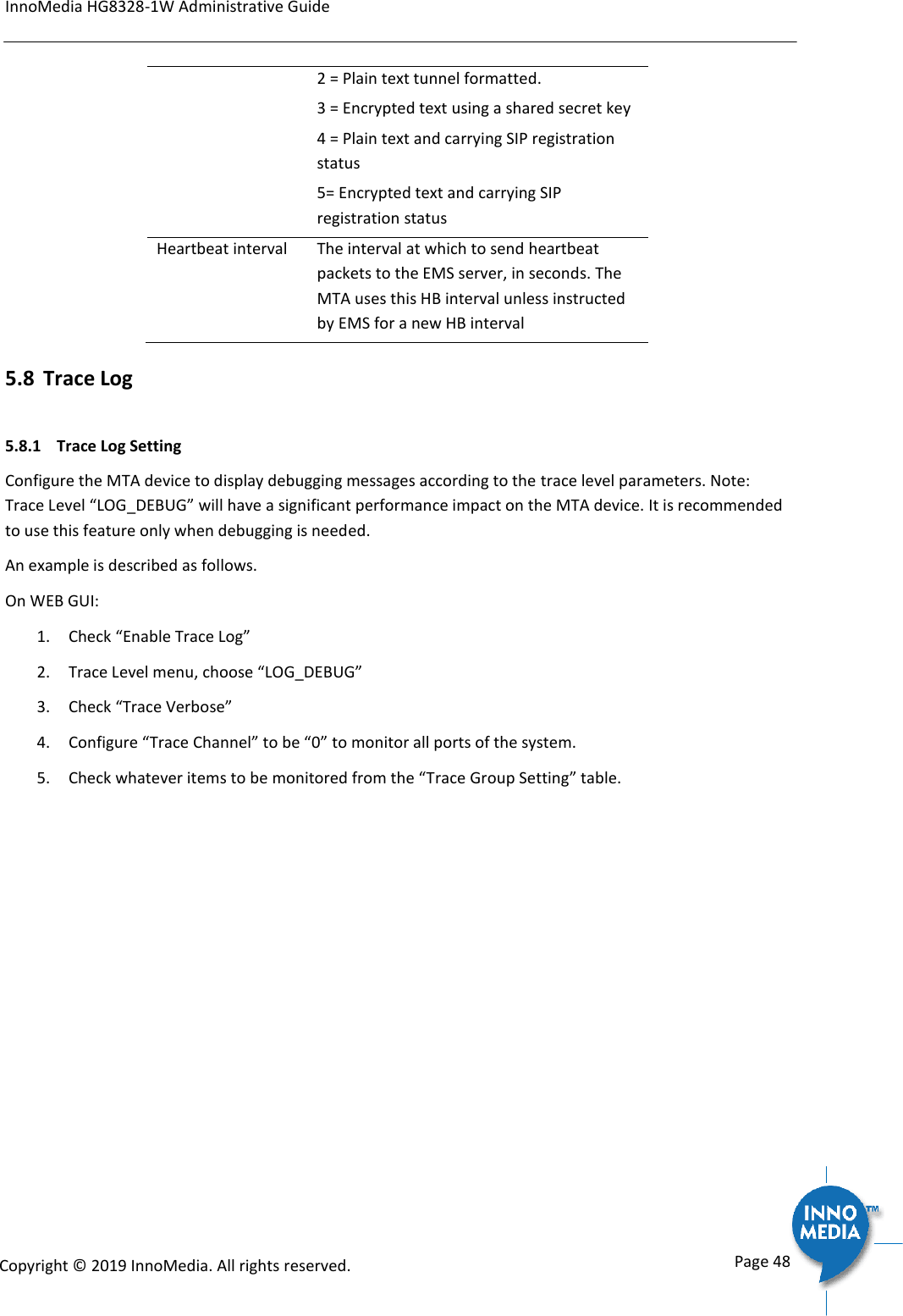 InnoMedia HG8328-1W Administrative Guide      Page 48            Copyright &copy; 2019 InnoMedia. All rights reserved.         2 = Plain text tunnel formatted. 3 = Encrypted text using a shared secret key 4 = Plain text and carrying SIP registration status 5= Encrypted text and carrying SIP registration status Heartbeat interval The interval at which to send heartbeat packets to the EMS server, in seconds. The MTA uses this HB interval unless instructed by EMS for a new HB interval 5.8 Trace Log 5.8.1  Trace Log Setting Configure the MTA device to display debugging messages according to the trace level parameters. Note: Trace Level &ldquo;LOG_DEBUG&rdquo; will have a significant performance impact on the MTA device. It is recommended to use this feature only when debugging is needed. An example is described as follows. On WEB GUI: 1. Check &ldquo;Enable Trace Log&rdquo; 2. Trace Level menu, choose &ldquo;LOG_DEBUG&rdquo; 3. Check &ldquo;Trace Verbose&rdquo; 4. Configure &ldquo;Trace Channel&rdquo; to be &ldquo;0&rdquo; to monitor all ports of the system. 5. Check whatever items to be monitored from the &ldquo;Trace Group Setting&rdquo; table. 
