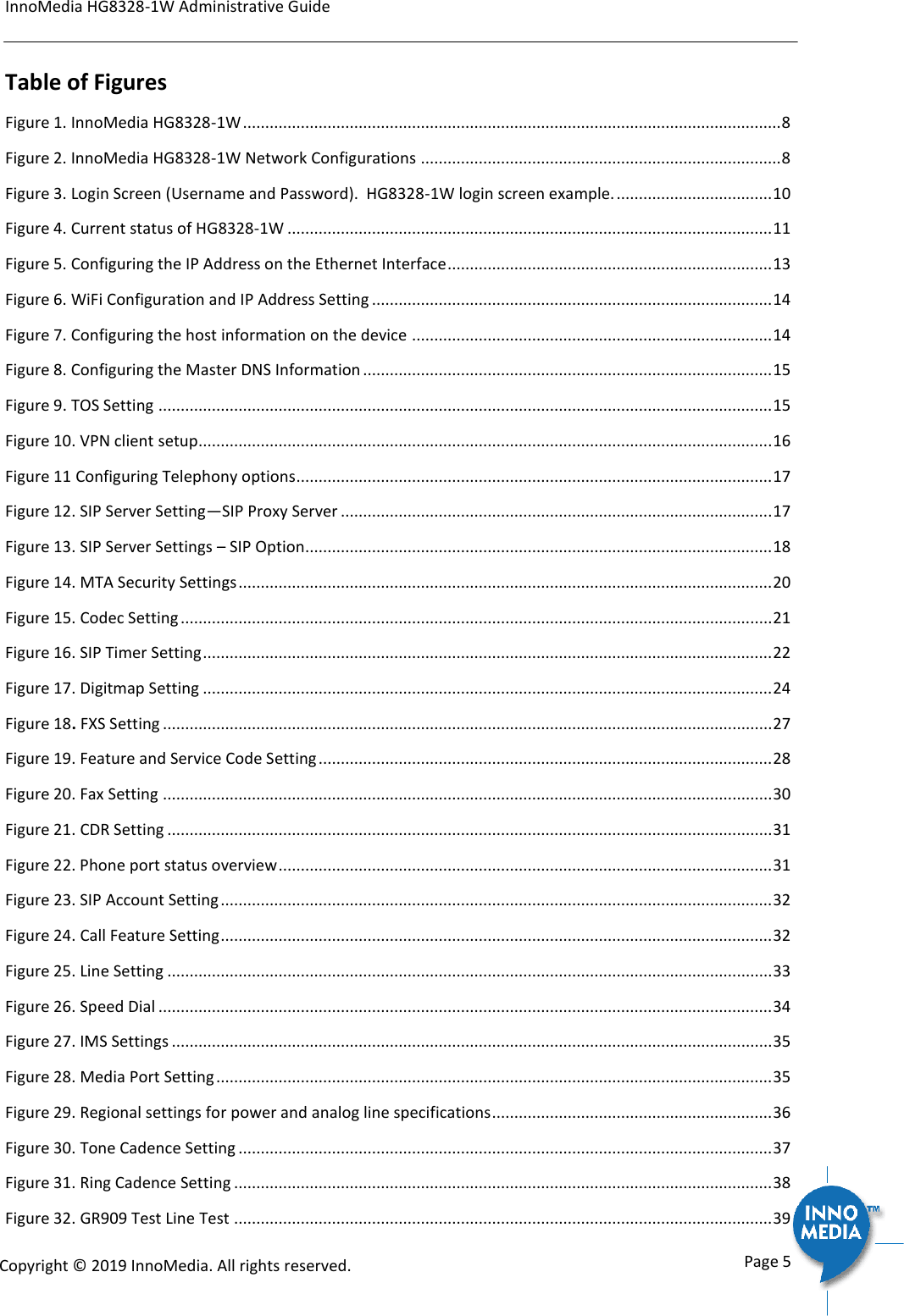 InnoMedia HG8328-1W Administrative Guide      Page 5            Copyright &copy; 2019 InnoMedia. All rights reserved.         Table of Figures Figure 1. InnoMedia HG8328-1W ......................................................................................................................... 8 Figure 2. InnoMedia HG8328-1W Network Configurations ................................................................................. 8 Figure 3. Login Screen (Username and Password).  HG8328-1W login screen example. ................................... 10 Figure 4. Current status of HG8328-1W ............................................................................................................. 11 Figure 5. Configuring the IP Address on the Ethernet Interface ......................................................................... 13 Figure 6. WiFi Configuration and IP Address Setting .......................................................................................... 14 Figure 7. Configuring the host information on the device ................................................................................. 14 Figure 8. Configuring the Master DNS Information ............................................................................................ 15 Figure 9. TOS Setting .......................................................................................................................................... 15 Figure 10. VPN client setup................................................................................................................................. 16 Figure 11 Configuring Telephony options ........................................................................................................... 17 Figure 12. SIP Server Setting&mdash;SIP Proxy Server ................................................................................................. 17 Figure 13. SIP Server Settings &ndash; SIP Option ......................................................................................................... 18 Figure 14. MTA Security Settings ........................................................................................................................ 20 Figure 15. Codec Setting ..................................................................................................................................... 21 Figure 16. SIP Timer Setting ................................................................................................................................ 22 Figure 17. Digitmap Setting ................................................................................................................................ 24 Figure 18. FXS Setting ......................................................................................................................................... 27 Figure 19. Feature and Service Code Setting ...................................................................................................... 28 Figure 20. Fax Setting ......................................................................................................................................... 30 Figure 21. CDR Setting ........................................................................................................................................ 31 Figure 22. Phone port status overview ............................................................................................................... 31 Figure 23. SIP Account Setting ............................................................................................................................ 32 Figure 24. Call Feature Setting ............................................................................................................................ 32 Figure 25. Line Setting ........................................................................................................................................ 33 Figure 26. Speed Dial .......................................................................................................................................... 34 Figure 27. IMS Settings ....................................................................................................................................... 35 Figure 28. Media Port Setting ............................................................................................................................. 35 Figure 29. Regional settings for power and analog line specifications ............................................................... 36 Figure 30. Tone Cadence Setting ........................................................................................................................ 37 Figure 31. Ring Cadence Setting ......................................................................................................................... 38 Figure 32. GR909 Test Line Test ......................................................................................................................... 39 